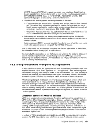 Chapter 5. Monitoring and tuning 167
WHERE clauses (WHERE field >= value) can create huge result sets. If you know that
there is a good chance that you do not fetch all rows from the result set, you can use the
OPTIMIZE FOR n ROWS clause or FETCH FIRST n ROWS ONLY to tell the DB2
optimizer that you plan to retrieve only a certain number of rows.
Transfer as little data as possible with every statement or result set:
– If no further rows are required from a result set, stop fetching rows and close the result
set. This method does not save on overhead for creating the huge result set, but at
least it saves on overhead for transferring the remaining rows. Note that the result set
contents are transferred in larger chunks (DB2 BLOCK SIZE).
– Only include those columns into a SELECT statement that you really need. Do not use
SELECT * FROM table, but instead specify the columns of interest.
Check every SQL statement that your application executes through the DB2 Explain
feature (see Application Monitoring and Tuning in this feature). Make sure that you build all
required indexes.
Avoid unnecessary SORTs whenever possible. If you do not need to fetch the rows from a
result set in a specific order, do not specify the SORTED BY clause.
Most of these tuning tips require larger changes in the affected applications. In some cases,
you might even need to redesign part of the application.
You must adapt the applications to use the features and functions of a relational database in
order to make them perform well. Instead of using traditional VSAM style sequential
processing, use relational concepts. Let the database, and not your application, do the work,
such as selecting the affected rows.
5.8.8 Tuning considerations for migrated VSAM applications
In most customer situations, the applications that show unacceptable performance have been
migrated over from a pure VSAM application to a DB2 application. Often, the first migration
step involved changing them from pure VSAM to use DB2 Server for VSE. If the next step of
rehosting the database is done to move the data to DB2 on Linux on System z with remote
access through the DB2 client functionality on z/VSE, some special effects can appear.
While this migration path might seem smooth and easy at first sight, it contains pitfalls and
points to consider. If you do not pay attention to these pitfalls, you will end up with an
application that might work well function-wise, but that does not perform as expected. We
have seen cases where batch jobs run only a few minutes on a local DB2 database and run
for hours after they are migrated to access a DB2 on Linux on System z. In several cases, the
bad performance is a result of poor application design and migration, not the fault of DB2 on
Linux on System z.
Differences between VSAM and a database
VSAM is an access method, not a database. Therefore, applications that are optimized for
VSAM perform different types of processing than database applications. A VSAM application
reads through a VSAM file sequentially. Based on the contents of a field or multiple fields
within each record, determines if that record must be processed, for example, needs
updating. VSAM is highly optimized for sequential processing. It contains such features as
read ahead, which in many cases results in good performance. VSAM also provides keyed
access with KSDS type clusters for locating and reading a specific record. VSAM maintains
an index for keyed access.
In contrast to VSAM, a database is optimized to execute SQL queries and perform complex
searches (WHERE clauses) on a huge set of rows at once. A database contains various
 