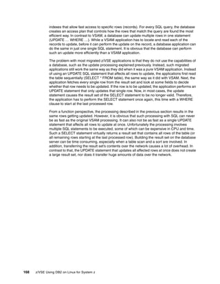 168 z/VSE Using DB2 on Linux for System z
indexes that allow fast access to specific rows (records). For every SQL query, the database
creates an access plan that controls how the rows that match the query are found the most
efficient way. In contrast to VSAM, a database can update multiple rows in one statement
(UPDATE … WHERE …). While a VSAM application has to locate and read each of the
records to update, before it can perform the update on the record, a database application can
do the same in just one single SQL statement. It is obvious that the database can perform
such an update more efficiently than a VSAM application.
The problem with most migrated z/VSE applications is that they do not use the capabilities of
a database, such as the update processing explained previously. Instead, such migrated
applications still work the same way as they did when it was a pure VSAM application. Instead
of using an UPDATE SQL statement that affects all rows to update, the applications first read
the table sequentially (SELECT * FROM table), the same way as it did with VSAM. Next, the
application fetches every single row from the result set and look at some fields to decide
whether that row needs to be updated. If the row is to be updated, the application performs an
UPDATE statement that only updates that single row. Now, in most cases, the update
statement causes the result set of the SELECT statement to be no longer valid. Therefore,
the application has to perform the SELECT statement once again, this time with a WHERE
clause to start at the last processed row.
From a function perspective, the processing described in the previous section results in the
same rows getting updated. However, it is obvious that such processing with SQL can never
be as fast as the original VSAM processing. It can also not be as fast as a single UPDATE
statement that affects all rows to update at once. Unfortunately the processing involves
multiple SQL statements to be executed, some of which can be expensive in CPU and time.
Such a SELECT statement virtually returns a result set that contains all rows of the table (or
all remaining rows starting at the last processed row). Building the result set on the database
server can be time consuming, especially when a table scan and a sort are involved. In
addition, transferring the result set’s contents over the network causes a lot of overhead. In
contrast to that, the UPDATE statement that updates all affected rows at once does not create
a large result set, nor does it transfer huge amounts of data over the network.
 