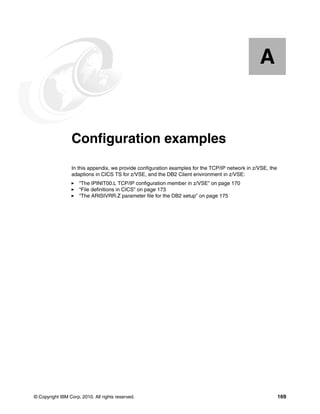 © Copyright IBM Corp. 2010. All rights reserved. 169
Appendix A. Configuration examples
In this appendix, we provide configuration examples for the TCP/IP network in z/VSE, the
adaptions in CICS TS for z/VSE, and the DB2 Client environment in z/VSE:
“The IPINIT00.L TCP/IP configuration member in z/VSE” on page 170
“File definitions in CICS” on page 173
“The ARISIVRR.Z parameter file for the DB2 setup” on page 175
A
 