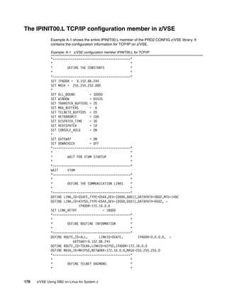 170 z/VSE Using DB2 on Linux for System z
The IPINIT00.L TCP/IP configuration member in z/VSE
Example A-1 shows the entire IPINIT00.L member of the PRD2.CONFIG z/VSE library. It
contains the configuration information for TCP/IP on z/VSE.
Example: A-1 z/VSE configuration member IPINIT00.L for TCP/IP
*------------------------------------------*
* *
* DEFINE THE CONSTANTS *
* *
*------------------------------------------*
SET IPADDR = 9.152.86.244
SET MASK = 255.255.252.000
*
SET ALL_BOUND = 30000
SET WINDOW = 65535
SET TRANSFER_BUFFERS = 20
SET MAX_BUFFERS = 6
SET TELNETD_BUFFERS = 20
SET RETRANSMIT = 100
SET DISPATCH_TIME = 30
SET REDISPATCH = 10
SET CONSOLE_HOLD = ON
*
SET GATEWAY = ON
SET DOWNCHECK = OFF
*------------------------------------------*
* *
* WAIT FOR VTAM STARTUP *
* *
*------------------------------------------*
WAIT VTAM
*------------------------------------------*
* *
* DEFINE THE COMMUNICATION LINKS *
* *
*------------------------------------------*
DEFINE LINK,ID=OSAFE,TYPE=OSAX,DEV=(0D00,0D01),DATAPATH=0D02,MTU=1492
DEFINE LINK,ID=HIPSO,TYPE=OSAX,DEV=(0500,0501),DATAPATH=0502, -
IPADDR=172.16.0.6
SET LINK_RETRY = 18000
*------------------------------------------*
* *
* DEFINE ROUTINE INFORMATION *
* *
*------------------------------------------*
DEFINE ROUTE,ID=ALL, LINKID=OSAFE, IPADDR=0.0.0.0, -
GATEWAY=9.152.86.245
DEFINE ROUTE,ID=TOLNX,LINKID=HIPSO,IPADDR=172.16.0.0
DEFINE MASK,ID=MHIPSO,NETWORK=172.16.0.0,MASK=255.255.255.0
*------------------------------------------*
* *
* DEFINE TELNET DAEMONS *
* *
 