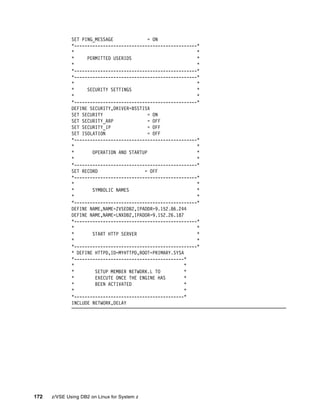 172 z/VSE Using DB2 on Linux for System z
SET PING_MESSAGE = ON
*-----------------------------------------------*
* *
* PERMITTED USERIDS *
* *
*-----------------------------------------------*
*-----------------------------------------------*
* *
* SECURITY SETTINGS *
* *
*-----------------------------------------------*
DEFINE SECURITY,DRIVER=BSSTISX
SET SECURITY = ON
SET SECURITY_ARP = OFF
SET SECURITY_IP = OFF
SET ISOLATION = OFF
*-----------------------------------------------*
* *
* OPERATION AND STARTUP *
* *
*-----------------------------------------------*
SET RECORD = OFF
*-----------------------------------------------*
* *
* SYMBOLIC NAMES *
* *
*-----------------------------------------------*
DEFINE NAME,NAME=ZVSEDB2,IPADDR=9.152.86.244
DEFINE NAME,NAME=LNXDB2,IPADDR=9.152.26.187
*-----------------------------------------------*
* *
* START HTTP SERVER *
* *
*-----------------------------------------------*
* DEFINE HTTPD,ID=MYHTTPD,ROOT=PRIMARY.SYSA
*------------------------------------------*
* *
* SETUP MEMBER NETWORK.L TO *
* EXECUTE ONCE THE ENGINE HAS *
* BEEN ACTIVATED *
* *
*------------------------------------------*
INCLUDE NETWORK,DELAY
 