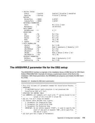Appendix A. Configuration examples 175
+ INITIAL STATUS
STAtus : Enabled Enabled | Disabled | Unenabled
Opentime : Startup Firstref | Startup
BUFFERS
DAtabuffers : 00003 2-32767
Indexbuffers : 00002 1-32767
DATATABLE PARAMETERS
Table : No No | Cics | User
Maxnumrecs : 16-16777215
DATA FORMAT
RECORDFormat : V V | F
OPERATIONS
Add : No No | Yes
Browse : Yes No | Yes
DELete : No No | Yes
REAd : Yes Yes | No
+ Update : No No | Yes
+ AUTO JOURNALLING
JOurnal : No No | 1-99
JNLRead : None None | Updateonly | Readonly | All
JNLSYNCRead : No No | Yes
JNLUpdate : No No | Yes
JNLAdd : None None | Before | AFter | ALl
JNLSYNCWrite : Yes Yes | No
RECOVERY PARAMETERS
RECOVery : None None | Backoutonly | All
Fwdrecovlog : No No | 1-99
The ARISIVRR.Z parameter file for the DB2 setup
The ARISIVRR.Z member is originally in the installation library of DB2 Server for VSE Client
Edition PRD2.DB2750C. Example A-3 shows a customized version of the file for this
installation. With these parameters, the ARISIMGC job prepares and installs the DB2 client
for z/VSE.
Example: A-3 Variables for DB2 client customization
***********************************************************************
* This file includes all parameters needed for Installation Process. *
* IMPORTANT: *
* If ARISIVRR Control table structure is not preserved the *
* Installation EXEC will fail. *
* STRUCTURE THE CONTROL TABLE *
* (a) COMMENTS: all comments will start with '*' and be placed in 1st *
* column of this file OR in column 40. *
* (b) 1st line will always be USERID. *
* (c) Control table devided into 3 parts: *
* 1. Parameters for Preparation Step *
* 2. Parameters for Installation Step *
* 3. Parameters for Migration Step *
* IMPORTANT: Do not delete keyword 'START', it used to specify the *
* start of new part or keyword 'END', which specifies *
* the end of a part. *
* (d) Each part has 2 types of Parameters: *
 
