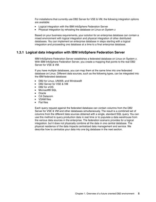 Chapter 1. Overview of a future oriented DB2 environment 5
For installations that currently use DB2 Server for VSE & VM, the following integration options
are available:
Logical integration with the IBM InfoSphere Federation Server
Physical integration by rehosting the database on Linux on System z
Based on your business requirements, your solution for an enterprise database can contain a
mixed environment with logical integration and physical integration of other distributed
databases. You can implement an enterprise database in steps starting with a logical
integration and proceeding one database at a time to a final enterprise database.
1.3.1 Logical data integration with IBM InfoSphere Federation Server
IBM InfoSphere Federation Server establishes a federated database on Linux on System z.
With IBM InfoSphere Federation Server, you create a mapping that points to the real DB2
Server for VSE & VM.
If you have multiple databases, you can map them at the same time into one federated
database on Linux. Different data sources, such as the following types, can be integrated into
the IBM federated database:
DB2 for Linux, UNIX®, and Windows®
DB2 Server for VSE & VM
DB2 for z/OS
Microsoft® SQL
Oracle
CA Datacom
VSAM files
Flat files
Each query request against the federated database can contain columns from the DB2
Server for VSE & VM and other databases simultaneously. The result is a combined set of
columns from the different data sources obtained with a single, standard SQL query. You can
use this method to query production data in real time or to populate a data warehouse from
the various data sources in the enterprise. The federation scenario provides for a logical
integration, but it does not physically combine all the data in one central database. The
physical residence of the data impacts centralized data management and service. We
describe how to centralize your data into one big database in the next section.
 