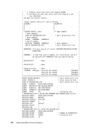 176 z/VSE Using DB2 on Linux for System z
* 1. Globals, which must start with keyword GLOBAL *
* 2. Variables for each job, which start with name of a job *
* (ex. ARIS75JD) *
* (e) Must use capital letters. *
* *
* Sample control table will look as follows: *
* |COLUMN 1 |COLUMN 46 *
* | | *
* | | *
* | | *
* ->USERID USERID user1 ->* Some comment *
* * more comments *
* START OF PREPARATION STEP * Don't delete this line *
* * more comments *
* GLOBAL PARMNAME PARMVALUE *
* * end of globals *
* ARIS75JD PARMNAME PARMVALUE * more comments *
* END OF PREPARATION STEP * don't delete this line *
* *
* IMPORTANT: file must consist of 3 parts (PREPARATION/INSTALLATION/ *
* MIGRATION) *
* *
* PARMNAME - is name that used in members for installation, and will *
* be replaced with PARMVALUE that you specify beside. *
* *
* DCR-ACTIVITY - None *
* *
* PTR-ACTIVITY - None *
* *
* Change Activity - None *
* APARNUM mmm/yyyy - describe the change @SandDcd *
* describe the change @SandDcd *
* describe the change @SandDcd *
***********************************************************************
USERID USERID DB2INST1 * don't delete this line
CLASS PRINTER V * print class for $LST
START OF PREPARATION STEP * don't delete this line
GLOBAL GLOBCAT VSESP.USER.CATALOG
GLOBAL MASTERFILE DB2.SQLGLOB.MASTER
GLOBAL BINDFILE DB2.BIND.MASTER
GLOBAL BINDWFILE DB2.BIND.WORKF
GLOBAL ATYPE CYL * allocation unit
* PREPARATION STEP 5: DEFINE DB2 PROGRAMS AND TRANSACTIONS TO CICS
ARIS75JD CSDCAT VSESP.USER.CATALOG
ARIS75JD GROUP DB2750C
ARIS75JD CICSFILE CICS.CSD
ARIS75JD TRANSEC 2
ARIS75JD LIST VSELIST *
ARIS75JD CICSTS Y *
ARIS75JD ISQL Y *
* PREPARATION STEP 6.1: SETUP THE SQLGLOB FILE
ARIS758D GLOBCAT VSESP.USER.CATALOG
ARIS758D VOLUME SYSWK1 * CHANGE AS APPROPRIATE
ARIS758D ATYPE1 TRACKS * allocation unit
ARIS758D ALLOC1 15
 