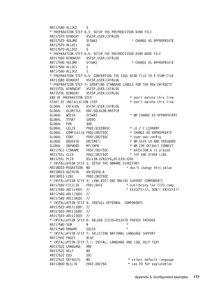 Appendix A. Configuration examples 177
ARIS758D ALLOC2 5
* PREPARATION STEP 6.3: SETUP THE PREPROCESSOR BIND FILE
ARIS757D BINDCAT VSESP.USER.CATALOG
ARIS757D VOLUME SYSWK1 * CHANGE AS APPROPRIATE
ARIS757D ALLOC1 10
ARIS757D ALLOC2 5
* PREPARATION STEP 6.4: SETUP THE PREPROCESSOR BIND WORK FILE
ARIS759D BINDWCAT VSESP.USER.CATALOG
ARIS759D VOLUME SYSWK1 * CHANGE AS APPROPRIATE
ARIS759D ALLOC1 1
ARIS759D ALLOC2 1
* PREPARATION STEP 6.5: CONVERTING THE ISQL BIND FILE TO A VSAM FILE
ARISIQBD BINDCAT VSESP.USER.CATALOG
* PREPARATION STEP 7: UPDATING STANDARD LABELS FOR THE NEW DATASETS
ARISSTDL BINDWCAT VSESP.USER.CATALOG
ARISSTDL BINDCAT VSESP.USER.CATALOG
END OF PREPARATION STEP * don't delete this line
START OF INSTALLATION STEP * don't delete this line
GLOBAL CATALOG VSESP.USER.CATALOG
GLOBAL GLOBFILE DB2.SQLGLOB.MASTER
GLOBAL WDISK SYSWK1 * WM CHANGE AS APPROPRIATE
GLOBAL START 18000
GLOBAL FOR 300
GLOBAL LELIB PRD2.SCEEBASE * LE / C LIBRARY
GLOBAL COMPILELIB PRD2.DB2750C * CHANGE AS APPROPRIATE
GLOBAL CONF PRD2.DB2750C * User own config
GLOBAL DBUSRID DB2INST1 * WM USER ID AND PASSWORD
GLOBAL DBPWORD MYLINPW * WM FOR DEFAULT CONNECT
ARIS75CZ LIBNAME PRD2.DB2750C * ARISICON.A is placed
ARIS75SL CLIB PRD2.DB2750C * TCP AND OTHER LIBS
ARIS75SL PLIB BSILIB.V241CFG,BSILIB.V241
* INSTALLATION STEP 1: SETUP THE DBNAME DIRECTORY
ARISBDID MIGRATION NO * don't change this value
ARISBDID OUTPUTB ARISDIRD.A
ARISBDID LIB1 PRD2.DB2750C
* INSTALLATION STEP 3: LINK-EDIT DB2 ONLINE SUPPORT COMPONENTS
ARIS75BD CICSLIB PRD1.BASE * sublibrary for CICS comp.
ARIS75BD ARIS140D? // * EXECUTE=//, DON'T EXECUTE=*
ARIS75BD ARIS150D? //
ARIS75BD ARIS160D? //
* INSTALLATION STEP 5: INSTALL OPTIONAL COMPONENTS
ARIS75ED ARIS110D? //
ARIS75ED ARIS120D? //
ARIS75ED ARIS130D? //
* INSTALLATION STEP 6: RELOAD CCSID-RELATED PHASES PACKAGE
ARIS75WD SUM N *
ARIS75WD DBNAME SQLDS *
* INSTALLATION STEP 7: SELECTING NATIONAL LANGUAGE SUPPORT
ARIS75HZ PAGES 8192
* INSTALLATION STEP 7.1: INSTALL LANGUAGE AND ISQL HELP TEXT
ARIS75JZ LANGUAGE AME
ARIS75JZ HELP NO
ARIS75JZ CUU 181
ARIS75JZ DEFAULTL NO * select default language
ARIS380D NLSLIB PRD2.DB275R * see PD for explanation
 