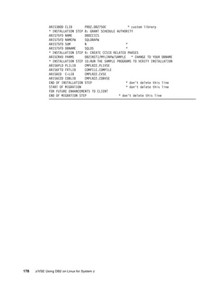 178 z/VSE Using DB2 on Linux for System z
ARIS380D CLIB PRD2.DB2750C * custom library
* INSTALLATION STEP 8: GRANT SCHEDULE AUTHORITY
ARIS75FD NAME DBDCCICS
ARIS75FD NAMEPW SQLDBAPW
ARIS75FD SUM N *
ARIS75FD DBNAME SQLDS *
* INSTALLATION STEP 9: CREATE CCSID RELATED PHASES
ARISCNVD PARMS DB2INST1/MYLINPW/SAMPLE * CHANGE TO YOUR DBNAME
* INSTALLATION STEP 10:RUN THE SAMPLE PROGRAMS TO VERIFY INSTALLATION
ARIS6PLD PLILIB CMPLR22.PLIVSE
ARIS6FTD FRTLIB COMPILE.COMPILE
ARIS6CD C-LIB CMPLR22.CVSE
ARIS6C2D COBLIB CMPLR22.COBVSE
END OF INSTALLATION STEP * don't delete this line
START OF MIGRATION * don't delete this line
FOR FUTURE ENHANCEMENTS TO CLIENT
END OF MIGRATION STEP * don't delete this line
 