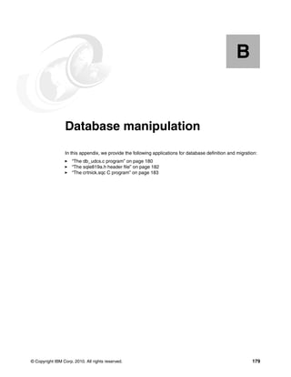 © Copyright IBM Corp. 2010. All rights reserved. 179
Appendix B. Database manipulation
In this appendix, we provide the following applications for database definition and migration:
“The db_udcs.c program” on page 180
“The sqle819a.h header file” on page 182
“The crtnick.sqc C program” on page 183
B
 