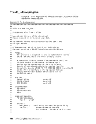 180 z/VSE Using DB2 on Linux for System z
The db_udcs.c program
Example B-1 shows the program that defines a database in Linux with an EBCDIC
user-defined collated sequence.
Example: B-1 The db_udcs.c program
/*******************************************************************************
**
** Source File Name = db_udcs.c
**
** Licensed Materials - Property of IBM
**
** Governed under the terms of the International
** License Agreement for Non-Warranted Sample Code.
**
** (C) COPYRIGHT International Business Machines Corp. 1996 - 2002
** All Rights Reserved.
**
** US Government Users Restricted Rights - Use, duplication or
** disclosure restricted by GSA ADP Schedule Contract with IBM Corp.
**
** PURPOSE :
** This program is an example of how APIs are implemented in order to
** CREATE a DATABASE with a user-defined collating sequence
**
** A user-defined collating sequence allows the user to specify the
** collating behavior of the database. This can be used by
** applications that require compatibility to the collating
** behavior of host database products. For example, simulating
** the collating behavior of DB2 VSE / VM CCSID 500 (EBCDIC International)
** can be achived by specifying a colating sequence that maps
** codepage 819 characters to CCSID 500 characters when the
** database is created.
**
** APIs USED :
** INSTANCE ATTACH sqleatin()
** CREATE DATABASE sqlecrea()
** DROP DATABASE sqledrpd()
**
** STRUCTURES USED :
** sqledbdesc
** sqledbcountryinfo
** sqlca
**
** OTHER FUNCTIONS USED :
** 'C' COMPILER LIBRARY :
** stdio.h - printf
**
** external :
** check_error : Checks for SQLCODE error, and prints out any
** [in util.c] related information available.
** This procedure is located in the util.c file.
**
**
 