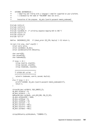 Appendix B. Database manipulation 181
** EXTERNAL DEPENDENCIES :
** - Compiling and linking with a language C compiler supported on your platform.
** - a database by the name of "VSELNXDB" does not exist.
**
** Invocation of the program: db_udcs [userid password remote_nodename]
*******************************************************************************/
#include <stdio.h>
#include <stdlib.h>
#include <string.h>
#include <sqle819a.h> /* collating sequence mapping 819 to 500 */
#include <sqlutil.h>
#include <sqlenv.h>
#include "util.h"
#define CHECKERR(CE_STR) if (check_error (CE_STR, &sqlca) != 0) return 1;
int main (int argc, char* argv[]) {
struct sqlca sqlca;
struct sqledbdesc db_desc;
struct sqledbcountryinfo dbCountry;
char userid[9];
char passwd[19];
char nodename[9];
if (argc == 4) {
strcpy (userid, argv[1]);
strcpy (passwd, argv[2]);
strcpy (nodename, argv[3]);
/*************************/
/* ATTACH API called */
/*************************/
sqleatin (nodename, userid, passwd, &sqlca);
}
else if (argc != 1) {
printf("nUSAGE: db_udcs [userid password remote_nodename]n");
return 1;
}
strcpy(db_desc.sqldbdid, SQLE_DBDESC_2);
db_desc.sqldbccp = 0;
db_desc.sqldbcss = -1;
memcpy(db_desc.sqldbudc, sqle_819_500, SQL_CS_SZ);
db_desc.sqldbcmt[0] = 0x00;
db_desc.sqldbsgp = 0;
db_desc.sqldbnsg = 10;
db_desc.sqltsext = -1;
db_desc.sqlcatts = NULL;
db_desc.sqlusrts = NULL;
db_desc.sqltmpts = NULL;
strcpy(dbCountry.sqldbcodeset, "ISO8859-1");
 