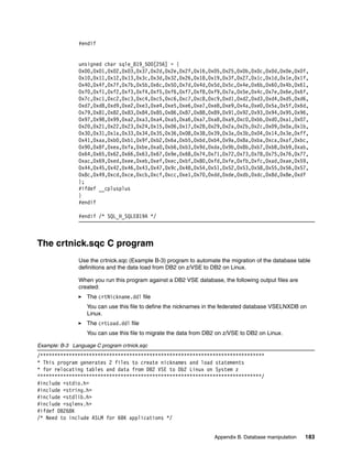 Appendix B. Database manipulation 183
#endif
unsigned char sqle_819_500[256] = {
0x00,0x01,0x02,0x03,0x37,0x2d,0x2e,0x2f,0x16,0x05,0x25,0x0b,0x0c,0x0d,0x0e,0x0f,
0x10,0x11,0x12,0x13,0x3c,0x3d,0x32,0x26,0x18,0x19,0x3f,0x27,0x1c,0x1d,0x1e,0x1f,
0x40,0x4f,0x7f,0x7b,0x5b,0x6c,0x50,0x7d,0x4d,0x5d,0x5c,0x4e,0x6b,0x60,0x4b,0x61,
0xf0,0xf1,0xf2,0xf3,0xf4,0xf5,0xf6,0xf7,0xf8,0xf9,0x7a,0x5e,0x4c,0x7e,0x6e,0x6f,
0x7c,0xc1,0xc2,0xc3,0xc4,0xc5,0xc6,0xc7,0xc8,0xc9,0xd1,0xd2,0xd3,0xd4,0xd5,0xd6,
0xd7,0xd8,0xd9,0xe2,0xe3,0xe4,0xe5,0xe6,0xe7,0xe8,0xe9,0x4a,0xe0,0x5a,0x5f,0x6d,
0x79,0x81,0x82,0x83,0x84,0x85,0x86,0x87,0x88,0x89,0x91,0x92,0x93,0x94,0x95,0x96,
0x97,0x98,0x99,0xa2,0xa3,0xa4,0xa5,0xa6,0xa7,0xa8,0xa9,0xc0,0xbb,0xd0,0xa1,0x07,
0x20,0x21,0x22,0x23,0x24,0x15,0x06,0x17,0x28,0x29,0x2a,0x2b,0x2c,0x09,0x0a,0x1b,
0x30,0x31,0x1a,0x33,0x34,0x35,0x36,0x08,0x38,0x39,0x3a,0x3b,0x04,0x14,0x3e,0xff,
0x41,0xaa,0xb0,0xb1,0x9f,0xb2,0x6a,0xb5,0xbd,0xb4,0x9a,0x8a,0xba,0xca,0xaf,0xbc,
0x90,0x8f,0xea,0xfa,0xbe,0xa0,0xb6,0xb3,0x9d,0xda,0x9b,0x8b,0xb7,0xb8,0xb9,0xab,
0x64,0x65,0x62,0x66,0x63,0x67,0x9e,0x68,0x74,0x71,0x72,0x73,0x78,0x75,0x76,0x77,
0xac,0x69,0xed,0xee,0xeb,0xef,0xec,0xbf,0x80,0xfd,0xfe,0xfb,0xfc,0xad,0xae,0x59,
0x44,0x45,0x42,0x46,0x43,0x47,0x9c,0x48,0x54,0x51,0x52,0x53,0x58,0x55,0x56,0x57,
0x8c,0x49,0xcd,0xce,0xcb,0xcf,0xcc,0xe1,0x70,0xdd,0xde,0xdb,0xdc,0x8d,0x8e,0xdf
};
#ifdef __cplusplus
}
#endif
#endif /* SQL_H_SQLE819A */
The crtnick.sqc C program
Use the crtnick.sqc (Example B-3) program to automate the migration of the database table
definitions and the data load from DB2 on z/VSE to DB2 on Linux.
When you run this program against a DB2 VSE database, the following output files are
created:
The crtNickname.ddl file
You can use this file to define the nicknames in the federated database VSELNXDB on
Linux.
The crtLoad.ddl file
You can use this file to migrate the data from DB2 on z/VSE to DB2 on Linux.
Example: B-3 Language C program crtnick.sqc
/******************************************************************************
* This program generates 2 files to create nicknames and load statements
* for relocating tables and data from DB2 VSE to Db2 Linux on System z
******************************************************************************/
#include <stdio.h>
#include <string.h>
#include <stdlib.h>
#include <sqlenv.h>
#ifdef DB268K
/* Need to include ASLM for 68K applications */
 