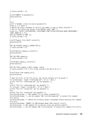 Appendix B. Database manipulation 185
if (sqlca.sqlcode != 0)
{
printf("CONNECT TO databasen");
putsqlca(sqlca);
}
}
else {
printf ("nUSAGE: crtnick db userid passwdnn");
return 1; } /* endif */
/* Modify the select statement to restrict the number or type of tables returned */
/* Get all the tables that belong to the DBSPACE named 'SDBS' */
strcpy (c1, "SELECT STRIP(CREATOR), STRIP(TNAME) FROM SYSTEM.SYSCATALOG WHERE DBSPACENAME =
'SDBS' ORDER BY 1, 2");
EXEC SQL PREPARE S1 FROM :c1;
if (sqlca.sqlcode != 0)
{
printf("Prepare first SELECT cursorn");
putsqlca(sqlca);
}
EXEC SQL DECLARE company_a CURSOR FOR S1;
if (sqlca.sqlcode != 0)
{
printf("Declare company_a cursorn");
putsqlca(sqlca);
}
EXEC SQL OPEN company_a;
if (sqlca.sqlcode != 0)
{
printf("Open company_a cursorn");
putsqlca(sqlca);
}
EXEC SQL FETCH company_a INTO :schema, :table;
if (sqlca.sqlcode < 0 ) /* This allows sqlcode 0 and 100 to be ok */
{
printf("Fetch from company_an");
putsqlca(sqlca);
}
/* Open for write. If the file exists, the current contents will be erased */
if( (crtNickname = fopen( "crtNickname.ddl", "w" )) == NULL )
printf( "The file 'crtNickname.ddl' was not openedn" );
else
printf( "The file 'crtNickname.ddl' was openedn" );
if( (crtLoad = fopen( "crtLoad.ddl", "w" )) == NULL )
printf( "The file 'crtLoad.ddl' was not openedn" );
else
printf( "The file 'crtLoad.ddl' was openedn" );
fprintf(crtNickname, "-- DB2 command file to create nicknamesn");
fprintf(crtNickname, "-- Use the command 'DB2 -tvfcrtNickname.ddl' to execute this command
file.nn");
fprintf(crtNickname, "-- Modify the following connect statemtment before executing this command
file.n");
fprintf(crtNickname, "CONNECT TO <UDB Database Name> USER <userid> ;nn");
fprintf(crtLoad, "-- DB2 command file to declare cursor and perform loadn");
fprintf(crtLoad, "-- Use the command 'DB2 -tvfcrtLoad.ddl' to execute this command file.nn");
 