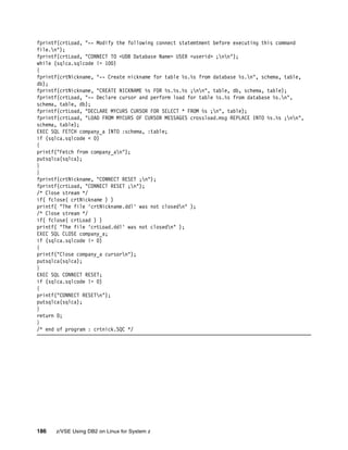 186 z/VSE Using DB2 on Linux for System z
fprintf(crtLoad, "-- Modify the following connect statemtment before executing this command
file.n");
fprintf(crtLoad, "CONNECT TO <UDB Database Name> USER <userid> ;nn");
while (sqlca.sqlcode != 100)
{
fprintf(crtNickname, "-- Create nickname for table %s.%s from database %s.n", schema, table,
db);
fprintf(crtNickname, "CREATE NICKNAME %s FOR %s.%s.%s ;nn", table, db, schema, table);
fprintf(crtLoad, "-- Declare cursor and perform load for table %s.%s from database %s.n",
schema, table, db);
fprintf(crtLoad, "DECLARE MYCURS CURSOR FOR SELECT * FROM %s ;n", table);
fprintf(crtLoad, "LOAD FROM MYCURS OF CURSOR MESSAGES crossload.msg REPLACE INTO %s.%s ;nn",
schema, table);
EXEC SQL FETCH company_a INTO :schema, :table;
if (sqlca.sqlcode < 0)
{
printf("Fetch from company_an");
putsqlca(sqlca);
}
}
fprintf(crtNickname, "CONNECT RESET ;n");
fprintf(crtLoad, "CONNECT RESET ;n");
/* Close stream */
if( fclose( crtNickname ) )
printf( "The file 'crtNickname.ddl' was not closedn" );
/* Close stream */
if( fclose( crtLoad ) )
printf( "The file 'crtLoad.ddl' was not closedn" );
EXEC SQL CLOSE company_a;
if (sqlca.sqlcode != 0)
{
printf("Close company_a cursorn");
putsqlca(sqlca);
}
EXEC SQL CONNECT RESET;
if (sqlca.sqlcode != 0)
{
printf("CONNECT RESETn");
putsqlca(sqlca);
}
return 0;
}
/* end of program : crtnick.SQC */
 