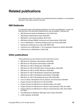 © Copyright IBM Corp. 2010. All rights reserved. 187
Related publications
The publications listed in this section are considered particularly suitable for a more detailed
discussion of the topics covered in this book.
IBM Redbooks
For information about ordering these publications, see “How to get Redbooks” on page 189.
Note that some of the documents referenced here may be available in softcopy only.
DB2 Performance Expert for Multiplatforms V2.2, SG24-6470
HiperSockets Implementation Guide, SG24-6816
IBM System z Connectivity Handbook, SG24-5444
IBM System Storage DS8000: Architecture and Implementation, SG24-6786
Linux on IBM System z: Performance Measurement and Tuning, SG24-6926
Sharing and maintaining Linux under z/VM, REDP-4322
z/VM and Linux on IBM System z: The Virtualization Cookbook for SLES9, SG24-6695
z/VM and Linux on IBM System z, SG24-7492
Other publications
These publications are also relevant as further information sources:
DB2 Server for VM System Administration, SC09-2980
DB2 Server for VSE System Administration, SC09-2981
DB2 Server for VSE & VM Operation, SC09-2986
DB2 Server for VSE & VM Performance Tuning Handbook, GC09-2987
DB2 Server for VSE & VM SQL Reference, SC09-2989
DB2 Server for VSE & VM Application Programming, SC09-2889
DB2 Server for VSE & VM Database Administration, SC09-2888
DB2 Server for VSE & VM Database Services Utility, SC09-2983
Linux on zSeries zSeriesDevice Drivers, Features, and Commands, SC33-8281
Program Directory for DB2 Server for VM, GI10-4998
Program Directory for DB2 Server for VM Client Edition, GI11-8336
Program Directory for DB2 Server for VSE and Guest Sharing for VSE, GI10-4999
Program Directory for DB2 Server for VSE and Guest Sharing for VSE, Client Edition,
GI11-8337
Tivoli Monitoring for Databases: DB2 Agent User’s Guide, SC32-9449
z/VSE Installation, SC33-8302
 