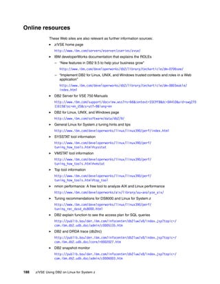 188 z/VSE Using DB2 on Linux for System z
Online resources
These Web sites are also relevant as further information sources:
z/VSE home page
http://www.ibm.com/servers/eserver/zseries/zvse/
IBM developerWorks documentation that explains the ROLEs
– “New features in DB2 9.5 to help your business grow”
http://www.ibm.com/developerworks/db2/library/techarticle/dm-0706see/
– “Implement DB2 for Linux, UNIX, and Windows trusted contexts and roles in a Web
application”
http://www.ibm.com/developerworks/db2/library/techarticle/dm-0803eakle/
index.html
DB2 Server for VSE 750 Manuals
http://www.ibm.com/support/docview.wss?rs=66&context=SSEPFB&dc=DA410&uid=swg270
11615&loc=en_US&cs=utf-8&lang=en
DB2 for Linux, UNIX, and Windows page
http://www.ibm.com/software/data/db2/9/
General Linux for System z tuning hints and tips
http://www.ibm.com/developerworks/linux/linux390/perf/index.html
SYSSTAT tool information
http://www.ibm.com/developerworks/linux/linux390/perf/
tuning_how_tools.html#sysstat
VMSTAT tool information
http://www.ibm.com/developerworks/linux/linux390/perf/
tuning_how_tools.html#vmstat
Top tool information
http://www.ibm.com/developerworks/linux/linux390/perf/
tuning_how_tools.html#top_tool
nmon performance: A free tool to analyze AIX and Linux performance
http://www.ibm.com/developerworks/aix/library/au-analyze_aix/
Tuning recommendations for DS8000 and Linux for System z
http://www.ibm.com/developerworks/linux/linux390/perf/
tuning_rec_dasd_ds8000.html
DB2 explain function to see the access plan for SQL queries
http://publib.boulder.ibm.com/infocenter/db2luw/v8/index.jsp?topic=/
com.ibm.db2.udb.doc/admin/c0005135.htm
DB2 and DRDA trace (db2trc)
http://publib.boulder.ibm.com/infocenter/db2luw/v8/index.jsp?topic=/
com.ibm.db2.udb.doc/core/r0002027.htm
DB2 snapshot monitor
http://publib.boulder.ibm.com/infocenter/db2luw/v8/index.jsp?topic=/
com.ibm.db2.udb.doc/admin/c0006003.htm
 