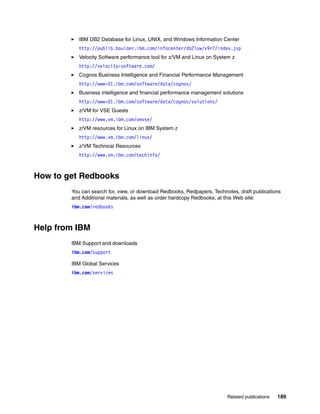 Related publications 189
IBM DB2 Database for Linux, UNIX, and Windows Information Center
http://publib.boulder.ibm.com/infocenter/db2luw/v9r7/index.jsp
Velocity Software performance tool for z/VM and Linux on System z
http://velocity-software.com/
Cognos Business Intelligence and Financial Performance Management
http://www-01.ibm.com/software/data/cognos/
Business intelligence and financial performance management solutions
http://www-01.ibm.com/software/data/cognos/solutions/
z/VM for VSE Guests
http://www.vm.ibm.com/vmvse/
z/VM resources for Linux on IBM System z
http://www.vm.ibm.com/linux/
z/VM Technical Resources
http://www.vm.ibm.com/techinfo/
How to get Redbooks
You can search for, view, or download Redbooks, Redpapers, Technotes, draft publications
and Additional materials, as well as order hardcopy Redbooks, at this Web site:
ibm.com/redbooks
Help from IBM
IBM Support and downloads
ibm.com/support
IBM Global Services
ibm.com/services
 