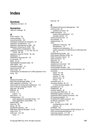 © Copyright IBM Corp. 2010. All rights reserved. 191
Index
Symbols
./db2setup command 42
Numerics
-805 error message 94
A
A-B-C method 126
access package 112
accounting facility 162
anticipatory scheduler (as scheduler) 25
application considerations 114
application dependencies for DB2 105
application monitoring for z/VSE 163
authentication considerations 164
application requester 17, 40, 100, 104, 161
TCP/IP 98, 102
application server for TCP/IP 96, 100
architecture 4
ARISIVRR.Z parameter file 175
as scheduler 25
ASCII 37, 54
ASCII-EBCDIC translation table 55
ASG-TMON 156
Assembler program 18
asynchronous I/O 25
atime mode 23
authentication considerations for z/VSE application moni-
toring 164
B
background partition 80
Basic Security Manager (BSM) 77–78
batch application monitoring 164
batch binder for binding batch applications 113
batch binding for package creation 112
batch test 90, 93–94
BIND file 81
bind file 112
support 111
bind record 112
binding process 112
batch applications using batch binder 113
online applications using CBND 113
BLOCK SIZE 148
block size 98
blocks 98, 148
BLOWFISH algorithm 164
BSM (Basic Security Manager) 77–78
buffer count 74
buffer pool 124, 162
sizing 14
byte size 99
C
CA Explore Performance Management 156
caching mode 28
tunedasd command 28
CBND transaction 112
binding online applications 113
package creation 112
central processor (CP) 12
cfq scheduler 25
checksumming 73
CICS
application monitoring 165
file definitions 173
programs and transactions 81
system preparation for DB2 Server for VSE Client Edi-
tion 76
CICS Monitoring Facility 161
CICS System Definition (CSD) 81
CICS Transaction Server 18
CIRD transaction 161
CKD rank 15
COBOL/VSE 18
coexistence environment 120
collating sequence 38
communication directory 100
completely fair queuing scheduler (cfq scheduler) 25
connection
logical 22, 163
monitoring 163
physical 21, 163
service name 52
timeout 116
connection pool 21
connection pooling 96, 115
in online resource adapter 95
connection port 52
CONNPOOL 96
container striping 28
count key data (CKD) rank 15
COUNTER operator command 161
COUNTER POOL operator command 162
CP (central processor) 12
CP INDICATE USER command 161
CP Monitor subsystem 161
CPU 12, 148
considerations for z/VSE 157
planning 18
CPUMON 156
Cross Partition Communication (XPCC) protocol 21
CRR (connect/request/response) 31
crtnick.sqc program 111, 183
CSD (CICS System Definition) 81
 