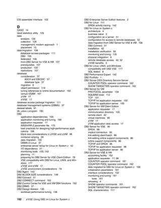 192 z/VSE Using DB2 on Linux for System z
CSI assembler interface 102
D
DASD 14
dasd statistics utility 129
data
analysis 126
collection 126
management, modern approach 1
placement 15
data migration 106
database access packages 111
DB2 105
federated 106
from DB2 Server for VSE & VM 107
prerequisites 107
production 120
restrictions 107
database
consideration 37
ASCII and EBCDIC 37
database type 37
migration 6
object permission 119
tuning references to online documentation 162
versus VSAM 167
z/VM 17
z/VSE 17
database access package migration 111
database management systems (DBMS) 37
dataset labels 81
db_udcs.c program 180
DB2
application dependencies 105
application monitoring and tuning 166
application requester 17
ARISIVRR.Z parameter file 175
best practices for designing high-performance appli-
cations 166
block size considerations in z/VSE and z/VM 98
container striping 28
data migration 105
DBMS in Linux 37
enterprise server setup for Linux on System z 42
I/O dependency 21
monitoring tools 135, 142
planning 11
preparing for DB2 Server for VSE Client Edition 78
VSE compatibility with DB2 for Linux, UNIX, and Win-
dows 117
z/VSE and z/VM 17
z/VSE environment considerations 18
DB2 Agent 143
DB2 BLOCK SIZE considerations 148
DB2 Connect 51
DB2 CONNECT command 163
DB2 Control Center for VSE and VM DBA functions 162
DB2 DBMS 37
DB2 Design Advisor 135
workload performance tuning 136
DB2 Enterprise Server Edition features 2
DB2 for Linux 111
DRDA activity tracing 142
DB2 for Linux on System z
architecture 4
business value 2
configuration as a server 51
configuration for access to remote databases 52
data migration from DB2 Server for VSE & VM 106
DB2 Connect 51
installation 42
installation verification 50
monitoring and tuning 135
physical integration 6
remote database access 42, 52
z/VSE benefits 3
DB2 for Linux, UNIX, and Windows
compatibility with DB2 VSE 117
SQL dialect 8
DB2 Performance Expert 142
DB2 Portfolio 1
DB2 Server DSS Directory Service Server
COUNTER POOL operator command 162
SHOW TARGETWS operator command 162
DB2 Server for VM
PROTOCOL parameter 104
SQLBIND exec 112
TCP 101
TCP/IP for application requester 102
TCP/IP for application server 100
DB2 Server for VM Client Edition
application requester 17
communication directory 100
remote client 42
virtual machines 99
z/VM 17
z/VM application data access 17
DB2 Server for VSE 96
DRDA 98
implicit connection 95
link-editing client batch 86
link-editing online support components 86
online support components 86
TCP/IP and DRDA 96
TCP/IP for application requester 98
TCP/IP for application server 96
DB2 Server for VSE & VM
accounting facility 162
application requester 17, 98
COUNTER operator command 161
COUNTER POOL operator command 162
data migration to DB2 for Linux on System z 106
initialization parameters 161
interface considerations 102
monitoring and tuning 161
tools 161
rehosting 4
SHOW operator commands 161
SHOW TARGETWS operator command 162
SQL characteristics 117
 