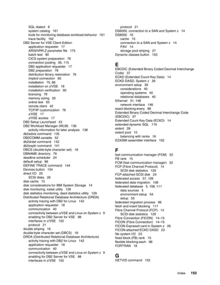 Index 193
SQL dialect 8
system catalog 161
tools for monitoring database workload behavior 161
trace facility 162
DB2 Server for VSE Client Edition
application requester 17
ARISIVRR.Z parameter file 175
batch test 90
CICS system preparation 76
connection pooling 95, 115
DB2 application requester 17
DB2 preparation 78
distribution library restoration 76
implicit connection 95
installation 75, 86
installation on z/VSE 18
installation verification 90
licensing 76
memory sizing 20
online test 93
remote client 42
TCP/IP customization 76
z/VSE 17
z/VSE access 17
DB2 Setup Launchpad 43
DB2 Workload Manager (WLM) 136
activity information for later analysis 138
db2advis command 135
DB2COMM variable 52
db2drdat command 142
db2expln command 141
DBCS (double-byte character set) 18
DBNAME directory 79
deadline scheduler 24
default setup 86
DEFINE TRACE command 144
Devices button 154
direct I/O 25
SCSI disks 26
disk cache 15
disk considerations for IBM System Storage 14
disk monitoring, iostat utility 128
disk statistics monitoring, dasd statistics utility 129
Distributed Relational Database Architecture (DRDA)
activity tracing with DB2 for Linux 142
application requester 18
communication 40
connectivity between z/VSE and Linux on System z 9
enabling for DB2 Server for VSE 98
interfaces in z/VSE 102
protocol 21
double striping 16
double-byte character set (DBCS) 18
DRDA (Distributed Relational Database Architecture)
activity tracing with DB2 for Linux 142
application requester 18
communication 40
connectivity between z/VSE and Linux on System z 9
enabling for DB2 Server for VSE 98
interfaces in z/VSE 102
protocol 21
DS6000, connection to a SAN and System z 14
DS8000 16
cache 15
connection to a SAN and System z 14
PAV 14
storage pool striping 27
Dynamic classes button 153
E
EBCDIC (Extended Binary Coded Decimal Interchange
Code) 37
ECKD (Extended Count Key Data) 14
ECKD DASD, System z 26
environment setup 39
considerations 40
operating systems 40
relational databases 40
Ethernet 31, 148
network interface 146
exact blocking-every 98
Extended Binary Coded Decimal Interchange Code
(EBCDIC) 37
Extended Count Key Data (ECKD) 14
extended dynamic SQL 119
extent 28
extent pool 15
balancing with ranks 16
EZASMI assembler interface 102
F
fast communication manager (FCM) 52
FB rank 15
FCM (fast communication manager) 52
FCP (Fibre Channel Protocol) 14
SCSI disk statistics 129
FCP-attached SCSI disk 24
federated access 57, 109
federated data migration 106
federated database 5, 108, 111
data sources 5
environment setup 54
setup 55
federated migration process 96
fetch and insert blocking 117
Fibre Channel Protocol (FCP) 14
SCSI disk statistics 129
Fibre Connection (FICON) 14–15
FICON (Fibre Connection) 14–15
FICON Express4 card in System z 26
FICON-attached ECKD DASD 23
file system I/O 23
fixed block (FB) rank 15
flexible blocking-each 98
FORTRAN 18
G
GETVIS command 155
 