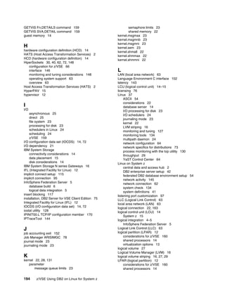 194 z/VSE Using DB2 on Linux for System z
GETVIS Fn,DETAILS command 159
GETVIS SVA,DETAIL command 159
guest memory 14
H
hardware configuration definition (HCD) 14
HATS (Host Access Transformation Services) 2
HCD (hardware configuration definition) 14
HiperSockets 30, 40, 62, 72, 148
configuration for z/VSE 66
interface 146
monitoring and tuning considerations 148
operating system support 63
overview 63
Host Access Transformation Services (HATS) 2
HyperPAV 15
hypervisor 12
I
I/O
asynchronous 25
direct 25
file system 23
processing for disk 23
schedulers in Linux 24
scheduling 24
z/VSE 159
I/O configuration data set (IOCDS) 14, 72
I/O dependency 21
IBM System Storage
connectivity considerations 14
data placement 15
disk considerations 14
IBM System Storage N series Gateways 16
IFL (Integrated Facility for Linux) 12
implicit connect setup 115
implicit connection 95
InfoSphere Federation Server 5
database build 6
logical data integration 5
insert blocking 117
installation, DB2 Server for VSE Client Edition 75
Integrated Facility for Linux (IFL) 12
IOCDS (I/O configuration data set) 14, 72
iostat utility 128
IPINIT00.L TCP/IP configuration member 170
IPTraceTool 144
J
job accounting exit 152
Job Manager ARISIMGC 78
journal mode 23
journaling mode 23
K
kernel 22, 28, 131
parameter
message queue limits 23
semaphore limits 23
shared memory 22
kernel.msgmax 23
kernel.msgmnb 23
kernel.msgmni 23
kernel.sem 23
kernel.shmall 22
kernel.shmmax 22
kernel.shmmni 22
L
LAN (local area network) 63
Language Environment C interface 102
latency 143
LCU (logical control unit) 14–15
licensing 76
Linux 37
ASCII 54
considerations 22
database server 14
I/O processing for disk 23
I/O schedulers 24
journaling mode 23
kernel 22
LVM striping 16
monitoring and tuning 127
monitoring tools 134
multipath daemon 24
network configuration 64
network specifics for distributions 73
process monitoring with the top utility 130
throughput 29
YaST Control Center 64
Linux on System z
central data and access hub 2
DB2 enterprise server setup 42
federated DB2 database environment setup 54
network activity 145
network connection 62
system check 134
system definitions 41
listening port customization 97
LLC (Logical Link Control) 63
local area network (LAN) 63
logical connection 22, 163
logical control unit (LCU) 14
System z 15
logical integration 4–5
InfoSphere Federation Server 5
Logical Link Control (LLC) 63
logical partition (LPAR) 12
considerations for z/VSE 160
shared processors 14
virtualization options 13
logical volume 27
Logical Volume Manager (LVM) 16
logical volume striping 16, 27, 29
LPAR (logical partition) 12
considerations for z/VSE 160
shared processors 14
 