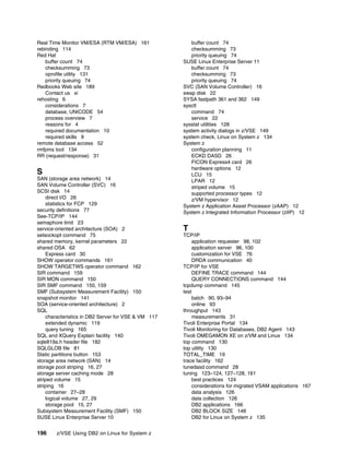 196 z/VSE Using DB2 on Linux for System z
Real Time Monitor VM/ESA (RTM VM/ESA) 161
rebinding 114
Red Hat
buffer count 74
checksumming 73
oprofile utility 131
priority queuing 74
Redbooks Web site 189
Contact us xi
rehosting 6
considerations 7
database, UNICODE 54
process overview 7
reasons for 4
required documentation 10
required skills 9
remote database access 52
rmfpms tool 134
RR (request/response) 31
S
SAN (storage area network) 14
SAN Volume Controller (SVC) 16
SCSI disk 14
direct I/O 26
statistics for FCP 129
security definitions 77
See-TCP/IP 144
semaphore limit 23
service-oriented architecture (SOA) 2
setsockopt command 75
shared memory, kernel parameters 22
shared OSA 62
Express card 30
SHOW operator commands 161
SHOW TARGETWS operator command 162
SIR command 159
SIR MON command 150
SIR SMF command 150, 159
SMF (Subsystem Measurement Facility) 150
snapshot monitor 141
SOA (service-oriented architecture) 2
SQL
characteristics in DB2 Server for VSE & VM 117
extended dynamic 119
query tuning 165
SQL and XQuery Explain facility 140
sqle819a.h header file 182
SQLGLOB file 81
Static partitions button 153
storage area network (SAN) 14
storage pool striping 16, 27
storage server caching mode 28
striped volume 15
striping 16
container 27–28
logical volume 27, 29
storage pool 15, 27
Subsystem Measurement Facility (SMF) 150
SUSE Linux Enterprise Server 10
buffer count 74
checksumming 73
priority queuing 74
SUSE Linux Enterprise Server 11
buffer count 74
checksumming 73
priority queuing 74
SVC (SAN Volume Controller) 16
swap disk 22
SYSA fastpath 361 and 362 149
sysctl
command 74
service 22
sysstat utilities 128
system activity dialogs in z/VSE 149
system check, Linux on System z 134
System z
configuration planning 11
ECKD DASD 26
FICON Express4 card 26
hardware options 12
LCU 15
LPAR 12
striped volume 15
supported processor types 12
z/VM hypervisor 12
System z Application Assist Processor (zAAP) 12
System z Integrated Information Processor (zIIP) 12
T
TCP/IP
application requester 98, 102
application server 96, 100
customization for VSE 76
DRDA communication 40
TCP/IP for VSE
DEFINE TRACE command 144
QUERY CONNECTIONS command 144
tcpdump command 145
test
batch 90, 93–94
online 93
throughput 143
measurements 31
Tivoli Enterprise Portal 134
Tivoli Monitoring for Databases, DB2 Agent 143
Tivoli OMEGAMON XE on z/VM and Linux 134
top command 130
top utility 130
TOTAL_TIME 19
trace facility 162
tunedasd command 28
tuning 123–124, 127–128, 161
best practices 124
considerations for migrated VSAM applications 167
data analysis 126
data collection 126
DB2 applications 166
DB2 BLOCK SIZE 148
DB2 for Linux on System z 135
 