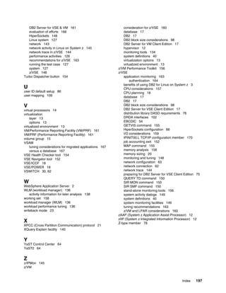 Index 197
DB2 Server for VSE & VM 161
evaluation of efforts 166
HiperSockets 148
Linux system 127
network 143
network activity in Linux on System z 145
network trace in z/VSE 144
performance activities 126
recommendations for z/VSE 163
running the test case 127
system 127
z/VSE 148
Turbo Dispatcher button 154
U
user ID default setup 86
user mapping 109
V
virtual processors 14
virtualization
layer 13
options 13
virtualized environment 13
VM/Performance Reporting Facility (VM/PRF) 161
VM/PRF (Performance Reporting Facility) 161
volume group 15
VSAM
tuning considerations for migrated applications 167
versus a database 167
VSE Health Checker tool 154
VSE Navigator tool 152
VSE/ICCF 18
VSE/POWER 18
VSWITCH 30, 62
W
WebSphere Application Server 2
WLM (workload manager) 136
activity information for later analysis 138
working set 158
workload manager (WLM) 136
workload performance tuning 136
writeback mode 23
X
XPCC (Cross Partition Communication) protocol 21
XQuery Explain facility 140
Y
YaST Control Center 64
YaST2 64
Z
z/IPMon 145
z/VM
consideration for z/VSE 160
database 17
DB2 17
DB2 block size considerations 98
DB2 Server for VM Client Edition 17
hypervisor 12
monitoring tools 134
system definitions 40
virtualization options 13
virtualized environment 13
z/VM Performance Toolkit 156
z/VSE
application monitoring 163
authentication 164
benefits of using DB2 for Linux on System z 3
CPU considerations 157
CPU planning 18
database 17
DB2 17
DB2 block size considerations 98
DB2 Server for VSE Client Edition 17
distribution library DASD requirements 76
DRDA interfaces 102
EBCDIC 54
GETVIS command 155
HiperSockets configuration 66
I/O considerations 159
IPINIT00.L TCP/IP configuration member 170
job accounting exit 152
MAP command 155
memory analysis 158
memory sizing 20
monitoring and tuning 148
network configuration 63
network connection 62
network trace 144
preparing for DB2 Server for VSE Client Edition 75
QUERY TD command 150
SIR MON command 150
SIR SMF command 150
stand-alone monitoring tools 156
system activity dialogs 149
system definitions 40
system monitoring facilities 149
tuning recommendations 163
z/VM and LPAR considerations 160
zAAP (System z Application Assist Processor) 12
zIIP (System z Integrated Information Processor) 12
Z-type member 78
 