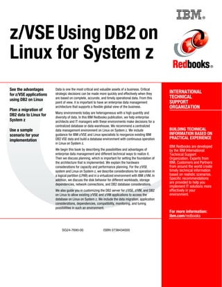 ®
SG24-7690-00 ISBN 0738434000
INTERNATIONAL
TECHNICAL
SUPPORT
ORGANIZATION
BUILDING TECHNICAL
INFORMATION BASED ON
PRACTICAL EXPERIENCE
IBM Redbooks are developed
by the IBM International
Technical Support
Organization. Experts from
IBM, Customers and Partners
from around the world create
timely technical information
based on realistic scenarios.
Specific recommendations
are provided to help you
implement IT solutions more
effectively in your
environment.
For more information:
ibm.com/redbooks
®
z/VSE Using DB2 on
Linux for System z
See the advantages
for z/VSE applications
using DB2 on Linux
Plan a migration of
DB2 data to Linux for
System z
Use a sample
scenario for your
implementation
Data is one the most critical and valuable assets of a business. Critical
strategic decisions can be made more quickly and effectively when they
are based on complete, accurate, and timely operational data. From this
point of view, it is important to have an enterprise data management
architecture that supports a flexible global view of the business.
Many environments today are heterogeneous with a high quantity and
diversity of data. In this IBM Redbooks publication, we help enterprise
architects and IT managers with these environments make decisions for a
centralized database or data warehouse. We recommend a centralized
data management environment on Linux on System z. We include
guidance for IBM z/VSE and Linux specialists to reorganize existing IBM
DB2 VSE data and build a database environment with continuous operation
in Linux on System z.
We begin this book by describing the possibilities and advantages of
enterprise data management and different technical ways to realize it.
Then we discuss planning, which is important for setting the foundation of
the architecture that is implemented. We explain the hardware
considerations for capacity and performance planning. For the z/VSE
system and Linux on System z, we describe considerations for operation in
a logical partition (LPAR) and in a virtualized environment with IBM z/VM. In
addition, we discuss the disk behavior for different workloads, storage
dependencies, network connections, and DB2 database considerations.
We also guide you in customizing the DB2 server for z/VSE, z/VM, and DB2
on Linux to allow existing z/VSE and z/VM applications to access the
database on Linux on System z. We include the data migration, application
considerations, dependencies, compatibility, monitoring, and tuning
possibilities in such an environment.
Back cover
 