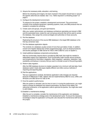 8 z/VSE Using DB2 on Linux for System z
3. Acquire the necessary skills, education, and training.
Before the rehosting work begins, the team involved in the project should have or acquire
the specific skills that are needed. See 1.4.2, “Skills required in a rehosting project” on
page 9.
4. Configure the development environment.
To prepare for the project, establish a development environment. This environment
consists of the hardware equipment, operating systems, tools, and DB2 products that are
needed to complete the rehosting.
5. Create users and groups, and grant permissions.
After your system administrator and database architecture specialists are trained in DB2
and the associated tools, create the user and group accounts that will be used to access
the database. Also assign the correct privileges and authorities to those accounts.
6. Port the database.
Replicating the structure of the source DB2 database in the target DB2 database is the
first key conversion task.
7. Port the database application objects.
The contents of a database usually consist of more than just tables of data. In addition,
convert and migrate objects that contain programming logic, such as stored procedures,
and access packages on DB2 Server for VSE & VM to DB2 for Linux on System z.
8. Install additional database components and products.
Add any functionality, beyond what is provided by DB2 itself, that might be needed to
adequately support your applications. Such functionality might include various products
and components for information integration, Web integration, replication, federation, high
availability, and backup or recovery that you want to consider as part of the porting project.
9. Perform data migration.
After the DB2 database structure is created, populate it at a minimum with test data. Each
database system treats data types slightly different and offers various methods of
importing and exporting data.
10.Test the applications.
Test your applications carefully. Sometimes application code changes are required
because of differences in SQL “dialect” that are implemented by DB2 for Linux, UNIX, and
Windows and DB2 Server for VSE & VM.
11.Tune the system’s performance.
After the system is rehosted, plan for time to tune it. In tuning the performance, you might
need to change the database and network parameters, the layout of the tables, the
referential constraints, or the application code to optimize the queries. You might also need
to add indexes.
12.Establish a maintenance strategy.
After the port is complete, consider the maintenance of the application and database.
Establish a maintenance strategy early in the development cycle. To ensure the necessary
knowledge to keep the application running well, also educate the maintenance staff during
the project.
 