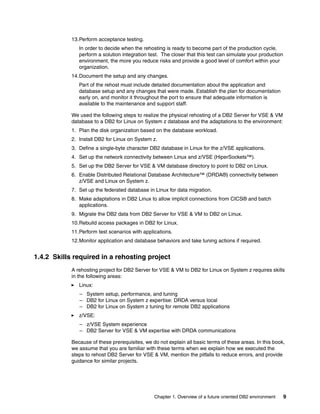 Chapter 1. Overview of a future oriented DB2 environment 9
13.Perform acceptance testing.
In order to decide when the rehosting is ready to become part of the production cycle,
perform a solution integration test. The closer that this test can simulate your production
environment, the more you reduce risks and provide a good level of comfort within your
organization.
14.Document the setup and any changes.
Part of the rehost must include detailed documentation about the application and
database setup and any changes that were made. Establish the plan for documentation
early on, and monitor it throughout the port to ensure that adequate information is
available to the maintenance and support staff.
We used the following steps to realize the physical rehosting of a DB2 Server for VSE & VM
database to a DB2 for Linux on System z database and the adaptations to the environment:
1. Plan the disk organization based on the database workload.
2. Install DB2 for Linux on System z.
3. Define a single-byte character DB2 database in Linux for the z/VSE applications.
4. Set up the network connectivity between Linux and z/VSE (HiperSockets™).
5. Set up the DB2 Server for VSE & VM database directory to point to DB2 on Linux.
6. Enable Distributed Relational Database Architecture™ (DRDA®) connectivity between
z/VSE and Linux on System z.
7. Set up the federated database in Linux for data migration.
8. Make adaptations in DB2 Linux to allow implicit connections from CICS® and batch
applications.
9. Migrate the DB2 data from DB2 Server for VSE & VM to DB2 on Linux.
10.Rebuild access packages in DB2 for Linux.
11.Perform test scenarios with applications.
12.Monitor application and database behaviors and take tuning actions if required.
1.4.2 Skills required in a rehosting project
A rehosting project for DB2 Server for VSE & VM to DB2 for Linux on System z requires skills
in the following areas:
Linux:
– System setup, performance, and tuning
– DB2 for Linux on System z expertise: DRDA versus local
– DB2 for Linux on System z tuning for remote DB2 applications
z/VSE:
– z/VSE System experience
– DB2 Server for VSE & VM expertise with DRDA communications
Because of these prerequisites, we do not explain all basic terms of these areas. In this book,
we assume that you are familiar with these terms when we explain how we executed the
steps to rehost DB2 Server for VSE & VM, mention the pitfalls to reduce errors, and provide
guidance for similar projects.
 