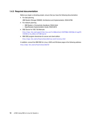 10 z/VSE Using DB2 on Linux for System z
1.4.3 Required documentation
Before you begin a rehosting project, ensure that you have the following documentation:
For disk planning
IBM System Storage DS8000: Architecture and Implementation, SG24-6786
For network planning
– IBM System z Connectivity Handbook, SG24-5444
– HiperSockets Implementation Guide, SG24-6816
DB2 Server for VSE 750 Manuals
http://www.ibm.com/support/docview.wss?rs=66&context=SSEPFB&dc=DA410&uid=swg270
11615&loc=en_US&cs=utf-8&lang=en
IBM DB2 program directories for server and client edition
http://www.ibm.com/software/data/db2/vse-vm/directory.html
In addition, consult the IBM DB2 for Linux, UNIX and Windows page at the following address:
http://www.ibm.com/software/data/db2/9/
 