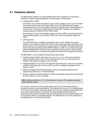 12 z/VSE Using DB2 on Linux for System z
2.1 Hardware options
The IBM System z platform is a large scalable server that is capable of running various
workloads on different operating systems. It has two layers of virtualization:
Logical partition (LPAR)
The LPAR is the hardware virtualization layer in which a System z server can be “divided”
into multiple virtual servers with a high isolation level. The LPAR hypervisor assigns
hardware resources, such as processors, memory, and attachments, to disk storage for all
virtual servers. The resource assignments are rather static. Therefore, the flexibility to
change resources is limited while the LPAR is active.
On the System z server, the workload is always running in LPARs. The workload can be a
native operating system such as z/VSE, z/OS, Linux, and the virtualization hypervisor
z/VM.
z/VM hypervisor
The z/VM hypervisor is a software virtualization layer in which multiple virtual guest
systems can run within an LPAR. With z/VM, you can dynamically assign resources, such
as disk, memory, CPU, and network, to guest systems as needed. The guest systems can
share these resources based on the SHARE settings in z/VM. You can create new guest
systems relatively fast in z/VM when you need them or add resources to existing guests.
Based on priorities, you can define which guests are favored in their request for resources.
The IBM System z server supports the following processor types:
Central processors (CPs), also known as standard processors, can run any operating
system, including z/VSE, z/OS and the z/VM hypervisor. If you run z/VM, you can run
multiple z/VSE systems as guests under this z/VM.
Integrated Facility for Linux (IFL) is the specialty engine that can run only Linux on System
z and the z/VM hypervisor. If you run z/VM, you can run multiple Linux guests on the
System z server.
System z Integrated Information Processors (zIIPs) are specialty engines that are
supported by z/OS only to run DB2 workloads.
System z Application Assist Processors (zAAPs) are specialty engines that are supported
by z/OS only to run Java™ workloads.
For this book, only CPs and IFL processors play a role. You choose different types of
processors mainly for economical reasons. The software that runs on a CP is charged based
on the size of the processor, meaning its speed. A CP can run on different capacity settings to
best suit the required capacity. You choose the capacity setting that best suits your
performance requirements to keep the price as low as possible. An IFL processor always runs
on full capacity, similar to all specialty engines. The software that runs on IFL processors is
charged based on the number of processors.
CPU: We often use the term CPU in this document to mean a CP (standard processor),
unless otherwise noted.
 