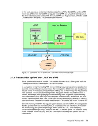 Chapter 2. Planning DB2 13
In this book, we use an environment that consists of two LPARs. Both LPARs run the z/VM
hypervisor. z/VSE runs in one LPAR as a guest under z/VM, and Linux for System z runs in
the other LPAR as a guest under z/VM. The Linux LPAR has IFL processors, while the z/VSE
LPAR has one CP. Figure 2-1 illustrates this environment.
Figure 2-1 z/VSE and Linux on System z in a virtualized environment with z/VM
2.1.1 Virtualization options with LPAR and z/VM
z/VSE systems and Linux on System z run native in an LPAR or as a z/VM guest. Both the
LPAR hypervisor and z/VM represent a virtualization layer.
In a virtualized environment with z/VM, overcommitting resources is a common practice. For
example, overcommitting resources means that your systems detect more real storage than
actually exists. In most cases, the systems do not fully use all the memory that they seem to
have available. The virtualization layer provides the system with the required resources if
needed, for example, through paging out other memory areas. In general, overcommitting
resources does not hurt, but it might reduce system performance if it is overdone. You must
monitor the virtualization layer z/VM to check if it is doing heavy paging because of memory
overcommitment. For more information, see Chapter 5, “Monitoring and tuning” on page 123.
Similar to memory, the CPUs that a guest system detects are virtual CPUs. It is also possible
that the guest system has dedicated CPUs, in which case, they are not shared. If the CPUs
are shared, the guest system might not get the full power of a CPU. The underlying
virtualization layer assigns only a portion of the real CPUs to the guest. The portion is based
on the priorities, shares, capping, and CPU consumption of other guest systems that run
concurrently.
Linux on System z
OSAX
Application
z/VSE
LPAR (CP) LPAR (IFL)
z/VM
HiperSockets
External
network
DB2 Data
DB2
Server
DB2 AR
VSE
TCP/IP TCP/IP
Linux on System z
OSAX
Application
z/VSE
LPAR (CP) LPAR (IFL)
z/VM
HiperSockets
External
network
DB2 Data
DB2
Server
DB2 AR
VSE
TCP/IP TCP/IP
 