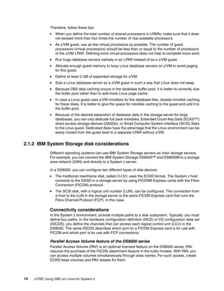 14 z/VSE Using DB2 on Linux for System z
Therefore, follow these tips:
When you define the total number of shared processors in LPARs, make sure that it does
not exceed more than four times the number of real available processors.
As z/VM guest, use as few virtual processors as possible. The number of guest
processors (virtual processors) should be less than or equal to the number of processors
of the z/VM LPAR. Defining more virtual processors does not help to complete more work.
Run huge database servers natively in an LPAR instead of as a z/VM guest.
Allocate enough guest memory to busy Linux database servers on z/VM to avoid paging
for this guest.
Define at least 2 GB of expanded storage for z/VM.
Size a Linux database server as a z/VM guest in such a way that Linux does not swap.
Because DB2 data caching occurs in the database buffer pool, it is better to correctly size
the buffer pool rather than to add more Linux page cache.
In case a Linux guest uses z/VM minidisks for the database files, disable minidisk caching
for these disks. It is better to give the space for minidisk caching to the guest and add it to
the buffer pool.
Because of the desired separation of database data in the storage server for large
databases, you can only dedicate full pack minidisks, Extended Count Key Data (ECKD™)
direct access storage devices (DASDs), or Small Computer System Interface (SCSI) disks
to the Linux guest. Dedicated disks have the advantage that the Linux environment can be
easily moved from the guest level to a separate LPAR without z/VM.
2.1.2 IBM System Storage disk considerations
Different operating systems can use IBM System Storage servers as main storage servers.
For example, you can connect the IBM System Storage DS6000™ and DS8000® to a storage
area network (SAN) and directly to a System z server.
In a DS8000, you can configure two different types of disk devices:
The traditional mainframe disk, called DASD, uses the ECKD format. The System z host
connects to the DASD in a storage server by using FICON® Express cards with the Fibre
Connection (FICON) protocol.
The SCSI disk, with a logical unit number (LUN), can be configured. The connection from
a host to the LUN in the storage server is the same FICON Express card that runs the
Fibre Channel Protocol (FCP), in this case.
Connectivity considerations
In the System z environment, provide multiple paths to a disk subsystem. Typically, you must
define four paths. In the hardware configuration definition (HCD) or I/O configuration data set
(IOCDS), you define the channels that can access each logical control unit (LCU) in the
DS8000. The same IOCDS describes which port on a FICON Express card is for use with
FICON and which port is for use with FCP connections.
Parallel Access Volume feature of the DS8000 series
Parallel Access Volume (PAV) is an optional licensed feature on the DS8000 series. PAV
requires the purchase of the FICON attachment feature in the turbo models. With PAV, you
can access multiple volumes simultaneously through alias names. For such access, create
ECKD base volumes and PAV aliases for them.
 
