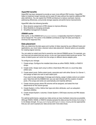 Chapter 2. Planning DB2 15
HyperPAV benefits
HyperPAV has been designed to provide an even more efficient PAV function. HyperPAV
helps to implement larger volumes and to scale I/O rates without the need for additional PAV
alias definitions. You can exploit the FICON architecture to reduce overhead, improve
addressing efficiencies, and provide storage capacity and performance improvements.
HyperPAV offers the following benefits:
More dynamic assignment of PAV aliases to improve efficiency
More flexibility to changing workloads
Simplified management of aliases
DS8000 cache
Disk cache, or the DS8000 term processor memory, is especially important to System z
server-based I/O. The cache in the DS8000 contributes to high I/O rates and helps to
minimize I/O response time.
Data placement
After you determine the disk space and number of disks required by your different hosts and
applications, you must make a decision about data placement. Several options are possible
for creating logical volumes.
You can select an extent pool that is owned by one internal DS8000 server. For example, you
can have just one extent pool per server, or you can have several extent pools per server. The
ranks of extent pools can come from the arrays on different device adapter pairs.
To configure your storage:
1. Create arrays. Configure the installed disk drives as either RAID5, RAID6, or RAID10
arrays.
2. Create ranks. Assign each array to either a fixed block (FB) rank or a count key data
(CKD) rank.
3. Create extent pools. Define extent pools, associate each with either Server 0 or Server 1,
and assign at least one rank to each extent pool.
If you want to take advantage of storage pool striping, assign multiple ranks to an extent
pool. Note that with the DS8000 GUI, you can start directly with the creation of extent
pools. (The arrays and ranks are automatically and implicitly defined.)
4. Create volume groups where FB volumes will be assigned, and select the host
attachments for the volume groups.
5. Create System z LCUs. Define their type and other attributes, such as subsystem
identifiers (SSIDs).
6. Create striped System z volumes. Create System z CKD base volumes and PAV aliases
for them.
For optimal performance, spread your data across as many hardware resources as possible.
Although RAID5, RAID6, or RAID10 already spreads the data across the drives of an array, it
is not always enough. Storage pool striping and logical volume striping are two approaches
that you can use to spread your data across even more disk drives.
 