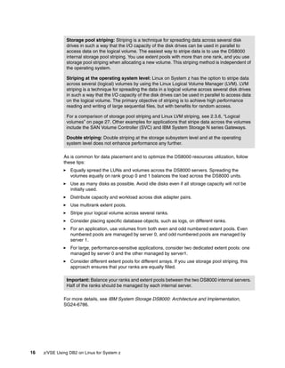 16 z/VSE Using DB2 on Linux for System z
As is common for data placement and to optimize the DS8000 resources utilization, follow
these tips:
Equally spread the LUNs and volumes across the DS8000 servers. Spreading the
volumes equally on rank group 0 and 1 balances the load across the DS8000 units.
Use as many disks as possible. Avoid idle disks even if all storage capacity will not be
initially used.
Distribute capacity and workload across disk adapter pairs.
Use multirank extent pools.
Stripe your logical volume across several ranks.
Consider placing specific database objects, such as logs, on different ranks.
For an application, use volumes from both even and odd numbered extent pools. Even
numbered pools are managed by server 0, and odd numbered pools are managed by
server 1.
For large, performance-sensitive applications, consider two dedicated extent pools: one
managed by server 0 and the other managed by server1.
Consider different extent pools for different arrays. If you use storage pool striping, this
approach ensures that your ranks are equally filled.
For more details, see IBM System Storage DS8000: Architecture and Implementation,
SG24-6786.
Storage pool striping: Striping is a technique for spreading data across several disk
drives in such a way that the I/O capacity of the disk drives can be used in parallel to
access data on the logical volume. The easiest way to stripe data is to use the DS8000
internal storage pool striping. You use extent pools with more than one rank, and you use
storage pool striping when allocating a new volume. This striping method is independent of
the operating system.
Striping at the operating system level: Linux on System z has the option to stripe data
across several (logical) volumes by using the Linux Logical Volume Manager (LVM). LVM
striping is a technique for spreading the data in a logical volume across several disk drives
in such a way that the I/O capacity of the disk drives can be used in parallel to access data
on the logical volume. The primary objective of striping is to achieve high performance
reading and writing of large sequential files, but with benefits for random access.
For a comparison of storage pool striping and Linux LVM striping, see 2.3.6, “Logical
volumes” on page 27. Other examples for applications that stripe data across the volumes
include the SAN Volume Controller (SVC) and IBM System Storage N series Gateways.
Double striping: Double striping at the storage subsystem level and at the operating
system level does not enhance performance any further.
Important: Balance your ranks and extent pools between the two DS8000 internal servers.
Half of the ranks should be managed by each internal server.
 
