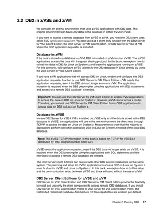 Chapter 2. Planning DB2 17
2.2 DB2 in z/VSE and z/VM
We consider an original environment that uses z/VSE applications with DB2 data. The
original environment can have DB2 data in the database in either z/VM or z/VSE.
If you want to access a remote database from z/VSE or z/VM, you need the DB2 client code,
called DB2 application requester. You can use it as a client only function with the DB2 Server
for VSE Client Edition, the DB2 Server for VM Client Edition, or DB2 Server for VSE & VM
where the DB2 application requester is included.
Database in z/VM
If the data is stored in a database in z/VM, DB2 is installed on z/VM and on z/VSE. The z/VSE
applications access the data with the guest sharing protocol. In this book, we explain how to
rehost this data in DB2 for Linux on System z and leave the applications running on z/VSE.
For this scenario, you configure z/VSE access to the DB2 database in Linux directly by using
the DB2 Server for VSE Client Edition.
If you have z/VM applications that will access DB2 on Linux, enable and configure the DB2
application requester function or use DB2 Server for VM Client Edition. z/VM needs the
application requester, even if the DB2 data no longer exists on z/VM. The application
requester is required when the DB2 precompiler compiles applications with SQL statements
and access to a remote DB2 database is needed.
Database in z/VSE
In case DB2 Server for VSE & VM is installed on z/VSE only and the data is stored in the DB2
database in z/VSE, the applications will use in the new environment the direct way, through
TCP/IP to access the data on Linux on System z. Measurements show that the majority of
applications perform well when accessing DB2 on Linux on System z instead of the local DB2
database.
z/VSE needs the application requester, even if the DB2 data no longer exists on z/VSE. It is
required when the DB2 precompiler compiles applications with SQL statements and the
interfaces to access a remote DB2 database are needed.
The DB2 Server Client Editions can coexist with other DB2 server installations on the same
system. The planning and setup for z/VSE applications to access DB2 on Linux on System z
must be done in z/VSE and Linux on System z. In this book, we explain how to do this setup
and the communication setup between z/VSE and Linux with and without the use of z/VM.
DB2 Server Client Editions for z/VSE and z/VM
DB2 Server for VSE Client Edition and DB2 Server for VM Client Edition provide the flexibility
to install and use only the client component to access remote DB2 databases. If you install
DB2 Server for VSE Client Edition V7R5 or DB2 Server for VM Client Edition V7R5, the
Distributed Relational Database Architecture (DRDA) capabilities are enabled per default.
Important: You can use the DB2 Server for VM Client Edition to enable z/VM applications
to access the data on DB2 on Linux on System z. However, z/VM cannot act as a router.
Therefore, you cannot use DB2 Server for VM Client Edition from z/VSE applications to
access data on DB2 on Linux on System z.
Note: The z/VSE TCP/IP information in this book is based on TCP/IP for VSE/ESA
distributed by IBM, program number 5686-A04.
 