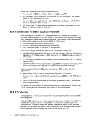18 z/VSE Using DB2 on Linux for System z
For the DB2 Client Editions, consider the following points:
You can install the DB2 Server Client Edition on z/VSE or on z/VM.
You can use the z/VSE applications to access DB2 for Linux on System z with the DB2
Server for VSE Client Edition on z/VSE.
You can use the z/VM applications to access DB2 for Linux on System z with the DB2
Server for VM Client Edition on z/VM.
You cannot use z/VSE applications to access DB2 for Linux on System z with the DB2
Server for VM Client Edition on z/VM only.
2.2.1 Considerations for DB2 in a z/VSE environment
When installing DB2 Server for VSE Client Edition on a z/VSE system, you must have a
supported environment with z/VSE. DB2 Server for VSE Client Edition requires VSE/VSAM,
which is included in z/VSE operating system package. This operating system also includes
the following licensed program products that DB2 for VSE requires:
VSE/POWER for Query/Report Writing support
VSE/ICCF for an interactive development environment
CICS Transaction Server for VSE/ESA for online support
If you use double-byte character set (DBCS) data, consider the following tips:
In COBOL/VSE programs for z/VSE, you can use SQL identifiers, SQL host variables, and
SQL labels with DBCS characters in SQL statements. The COBOL Kanji preprocessor is
not required.
PL/I programs that use DBCS do not require additional preprocessing. The PL/I compiler
supports DBCS.
FORTRAN and Assembler programs do not support DBCS variables and constants, which
does not prevent you from using DBCS in dynamically defined SQL statements.
In general, static and dynamic SQL query transactions in CICS have the following
requirements:
Approximately 6 MB to 10 MB of storage for CICS and the ISQL interface
A minimum of a 6 MB partition for batch support when using DB2 Server for VSE Client
Edition
For the DRDA application requester, approximately an additional 1 MB for the resident
online resource adapter
You need z/VSE 4.1 or later to use the fast and standard EZASMI assembler interface IBM
TCP/IP interface with the enabled DB2 client feature for online applications.
2.2.2 CPU planning
z/VSE dispatches all active tasks based on their status and priorities for the available CPU
processing power.
Although z/VSE supports up to 10 active processors, do not use more than three CPUs per
z/VSE system. Only run with two or three CPUs if your workload is able to exploit the
additional CPUs. Turning on more CPUs than the workload can exploit causes additional
overhead, with no benefit. If you want to exploit additional CPUs, be sure that the number of
partitions you are running is at least one more than the number of CPUs.
 