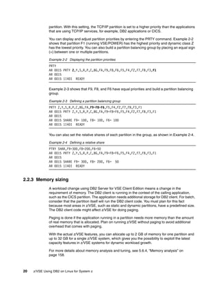 20 z/VSE Using DB2 on Linux for System z
partition. With this setting, the TCP/IP partition is set to a higher priority than the applications
that are using TCP/IP services, for example, DB2 applications or CICS.
You can display and adjust partition priorities by entering the PRTY command. Example 2-2
shows that partition F1 (running VSE/POWER) has the highest priority and dynamic class Z
has the lowest priority. You can also build a partition balancing group by placing an equal sign
(=) between one or multiple partitions.
Example 2-2 Displaying the partition priorities
PRTY
AR 0015 PRTY Z,Y,S,R,P,C,BG,FA,F9,F8,F6,F5,F4,F2,F7,FB,F3,F1
AR 0015
AR 0015 1I40I READY
Example 2-3 shows that F9, F8, and F6 have equal priorities and build a partition balancing
group.
Example 2-3 Defining a partition balancing group
PRTY Z,Y,S,R,P,C,BG,FA,F9=F8=F6,F5,F4,F2,F7,FB,F3,F1
AR 0015 PRTY Z,Y,S,R,P,C,BG,FA,F9=F8=F6,F5,F4,F2,F7,FB,F3,F1
AR 0015
AR 0015 SHARE F9= 100, F8= 100, F6= 100
AR 0015 1I40I READY
You can also set the relative shares of each partition in the group, as shown in Example 2-4.
Example 2-4 Defining a relative share
PTRY SHAR,F9=300,F8=200,F6=50
AR 0015 PRTY Z,Y,S,R,P,C,BG,FA,F9=F8=F6,F5,F4,F2,F7,FB,F3,F1
AR 0015
AR 0015 SHARE F9= 300, F8= 200, F6= 50
AR 0015 1I40I READY
2.2.3 Memory sizing
A workload change using DB2 Server for VSE Client Edition means a change in the
requirement of memory. The DB2 client is running in the context of the calling application,
such as the CICS partition. The application needs additional storage for DB2 client. For batch,
consider that the partition itself will run the DB2 client code. You must plan for this fact
because most areas in z/VSE, such as static and dynamic partitions, have a predefined size.
The DB2 client code might affect z/VSE for doing paging.
Paging is done if the application running in a partition needs more memory than the amount
of real memory that is allocated. Plan on running z/VSE without paging to avoid additional
overhead that comes with paging.
With the actual z/VSE features, you can allocate up to 2 GB of memory for one partition and
up to 32 GB for a single z/VSE system, which gives you the possibility to exploit the latest
capacity features in z/VSE systems for dynamic workload growth.
For more details about memory analysis and tuning, see 5.6.4, “Memory analysis” on
page 158.
 