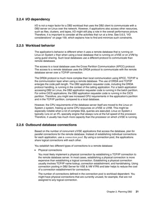 Chapter 2. Planning DB2 21
2.2.4 I/O dependency
I/O is not a major factor for a DB2 workload that uses the DB2 client to communicate with a
DB2 server on Linux over the network. However, if applications also access other resources,
such as files, clusters, and tapes, I/O might still play a role in the overall performance picture.
Therefore, it is important to consider all the activities that run at a time. See 5.6.5, “I/O
considerations” on page 159, which explains how to find and minimize such constraints.
2.2.5 Workload behavior
The application’s behavior is different when it uses a remote database that is running on
Linux on System z than when using a local database that is running on z/VSE or on z/VM by
using guest sharing. Such local databases use a different protocol to communicate than
remote databases.
The access to a local database uses the Cross Partition Communication (XPCC) protocol.
The access to a remote database uses the DRDA protocol to communicate with the remote
database server over a TCP/IP connection.
The DRDA protocol is much more complex than local communication using XPCC. TCP/IP is
the communication layer when using a remote database. The use of DRDA and TCP/IP
enlarges the code path length. The DB2 application requester code, including the DRDA
protocol handling, is running in the context of the calling application. For a batch application
accessing DB2 on Linux, the DB2 application requester code is running in the batch partition.
For online CICS applications, the DB2 application requester code is running in the CICS
partition. Therefore, you might see increased CPU requirements in the application’s partition
and in the TCP/IP partition, compared to a local database.
However, the CPU requirements of the database server itself are moved to the Linux on
System z system, freeing up some CPU resources on z/VSE or z/VM. This might be
especially notable when a lot of complex SQL queries are executed. Linux on System z
typically runs on an IFL specialty engine that always runs at the full speed of the processor.
Therefore, it usually has much more capacity than the processor on which z/VSE is running.
2.2.6 Outbound database connections
Based on the number of concurrent z/VSE applications that access the database, plan for
parallel connections for the remote database. Instead of establishing individual connections
for each application, use a connection pool. By using a connection pool, the applications
share logical connections with each other.
You establish two different types of connections to a remote database:
Physical connections
You most likely implement a physical connection by establishing a TCP/IP connection to
the remote database server. In most cases, establishing a physical connection is more
expensive than establishing a logical connection. Establishing a physical connection
usually involves TCP/IP name lookup, connection establishment, and handshaking. Using
connection pooling in DB2 Server for VSE & VM V7R5 and later helps to reduce the cost
of a connection establishment for connections.
The number of connections defined in the connection pool is workload dependent. You
might have physical connections that are currently unused, for example, that are not
assigned to any logical connection.
 