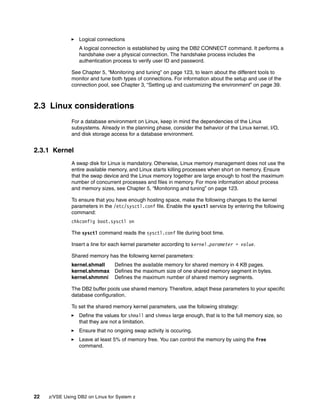 22 z/VSE Using DB2 on Linux for System z
Logical connections
A logical connection is established by using the DB2 CONNECT command. It performs a
handshake over a physical connection. The handshake process includes the
authentication process to verify user ID and password.
See Chapter 5, “Monitoring and tuning” on page 123, to learn about the different tools to
monitor and tune both types of connections. For information about the setup and use of the
connection pool, see Chapter 3, “Setting up and customizing the environment” on page 39.
2.3 Linux considerations
For a database environment on Linux, keep in mind the dependencies of the Linux
subsystems. Already in the planning phase, consider the behavior of the Linux kernel, I/O,
and disk storage access for a database environment.
2.3.1 Kernel
A swap disk for Linux is mandatory. Otherwise, Linux memory management does not use the
entire available memory, and Linux starts killing processes when short on memory. Ensure
that the swap device and the Linux memory together are large enough to host the maximum
number of concurrent processes and files in memory. For more information about process
and memory sizes, see Chapter 5, “Monitoring and tuning” on page 123.
To ensure that you have enough hosting space, make the following changes to the kernel
parameters in the /etc/sysctl.conf file. Enable the sysctl service by entering the following
command:
chkconfig boot.sysctl on
The sysctl command reads the sysctl.conf file during boot time.
Insert a line for each kernel parameter according to kernel.parameter = value.
Shared memory has the following kernel parameters:
kernel.shmall Defines the available memory for shared memory in 4 KB pages.
kernel.shmmax Defines the maximum size of one shared memory segment in bytes.
kernel.shmmni Defines the maximum number of shared memory segments.
The DB2 buffer pools use shared memory. Therefore, adapt these parameters to your specific
database configuration.
To set the shared memory kernel parameters, use the following strategy:
Define the values for shmall and shmmax large enough, that is to the full memory size, so
that they are not a limitation.
Ensure that no ongoing swap activity is occuring.
Leave at least 5% of memory free. You can control the memory by using the free
command.
 