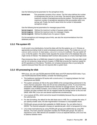 Chapter 2. Planning DB2 23
Use the following kernel parameter for the semaphore limits:
kernel.sem This parameter consists of four values. The first value defines the number
of semaphores that can be in one array. The second value indicates the
maximum number of semaphores across the system. The third value is the
maximum number of semaphore operations that are possible within one
semop call. Finally, the fourth value limits the number of allocatable
semaphore arrays.
Use the following kernel parameters for message queue limits:
kernel.msgmni Defines the maximum number of queues system wide.
kernel.msgmax Defines the maximum size of a message in bytes.
kernel.msgmnb Defines the default size of a queue in bytes.
For the semaphore and message queue limits, see also the recommendations from the
database product.
2.3.2 File system I/O
In all current Linux distributions, format the disks with the file systems as ext3. Choose an
appropriate journaling mode to avoid unnecessary processor cycles. The modes are journal,
ordered, and writeback. In most cases, ordered or writeback is sufficient. You can switch off
atime in the file system. The atime mode requests the access time to the database files and
might not be of interest. The database itself monitors data access on a more meaningful level.
Place temporary files on a RAM disk instead of a disk device. Temporary files are often small
and do not consume a large amount of space. A RAM disk ensures the maximum speed for
all I/O operations on this device. Therefore, do not place temporary files on journaling file
systems because these files are not required after a system boot.
2.3.3 I/O processing for disk
With Linux, you can use FICON-attached ECKD disks and FCP-attached SCSI disks. If you
use FICON-attached ECKD DASDs, consider the following points:
The traditional mainframe I/O works with a one-to-one (1:1) mapping between the host
subchannel and DASD.
The system serializes all I/Os to the same DASD at the corresponding subchannel in the
host’s channel subsystem. Only one I/O can be outstanding at a time. To circumvent this
serialization, IBM developed Parallel Access Volumes for storage servers. You must
establish a set of DASD numbers, one of which is the real DASD number. All other DASD
numbers are alias numbers that can be mapped inside the storage server to the one real
DASD. With PAV, Linux can use several subchannels simultaneously.
Linux queues all I/Os, which cannot be issued immediately because they are serialized at
the subchannels.
For disk formatting, the default for the disk block size is 4 KB. Do not change this value. If
you specify smaller sizes, the disk fragmentation increases to unacceptable values.
FICON path groups provide high availability for DASD devices. You can define them in
IOCDS. The channel subsystem chooses an operational path, which is transparent for Linux.
Linux does load balancing by using FICON path groups and additionally by using PAV
devices. The host’s channel subsystem handles the FICON path groups. No action is
required for Linux. PAV devices are available in Linux as separate devices, and Linux has
to balance between them.
 