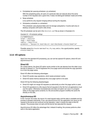 Chapter 2. Planning DB2 25
Completely fair queuing scheduler (cfq scheduler)
With this scheduling policy, all users of a particular disk can execute about the same
number of I/O requests over a given time. It does not distinguish between reads and writes.
Noop scheduler
Linux performs only request merging without sorting the requests.
Anticipatory scheduler (as scheduler)
This scheduler uses physical disks and not storage subsystems. It works well only on
desktop computers with built-in disk drives.
The I/O scheduler can be set in the /etc/zipl.conf file as shown in Example 2-5.
Example 2-5 I/O scheduler settings
[ipl2GB8CPUdeadl]
target = /boot/zipl
image = /boot/image
ramdisk = /boot/initrd
parameters = "maxcpus=<n> dasd=<dev-nr> root=/dev/dasda1 elevator=deadline"
Possible values for elevator are deadline, cfq, noop, and as. As a good practice, specify
elevator=deadline.
2.3.5 I/O options
Apart from the standard I/O processing, you can set two special I/O options, direct I/O and
asynchronous I/O.
Direct I/O
On a block device, the direct I/O option works similar to the raw devices from the older Linux
kernels of release 2.4. The I/O bypasses the Linux page cache and avoids the copy operation
to or from the page cache.
Direct I/O offers the following advantages:
Direct I/O avoids copy operations, which saves processor cycles.
Direct I/O saves memory because the Linux page cache is not used.
Direct I/O has the following disadvantages:
Direct I/O might not merge I/O requests as extensively as when the page cache is used.
Direct I/O operations to a file require that all requests to this file from all applications must
use this option. Otherwise inconsistencies and data corruption can occur if a program
relies on the page cache contents of a file and another program modifies the same file
directly on the disk.
Asynchronous I/O
In the “normal” I/O mode, the issuer of a read request waits until the data is available and the
process is blocked meanwhile. If you use asynchronous I/O, the application can issue an I/O
request to the kernel and continue normal operation. Later it checks the state of the I/O
request. The process does not wait until the kernel has executed the request.
Asynchronous I/O offers the advantage that, instead of waiting, the process performs other
work in the same application.
 
