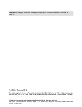 © Copyright International Business Machines Corporation 2010. All rights reserved.
Note to U.S. Government Users Restricted Rights -- Use, duplication or disclosure restricted by GSA ADP Schedule
Contract with IBM Corp.
First Edition (February 2010)
This edition applies to Version 7, Release 5, Modification 0 of IBM DB2 Server for VSE & VM (product number
5697-F42) and DB2 9.7 for Linux, UNIX, and Windows, Enterprise Server Edition (product number 5765-F41).
Note: Before using this information and the product it supports, read the information in “Notices” on
page vii.
 