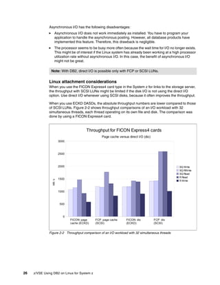 26 z/VSE Using DB2 on Linux for System z
Asynchronous I/O has the following disadvantages:
Asynchronous I/O does not work immediately as installed. You have to program your
application to handle the asynchronous posting. However, all database products have
implemented this feature. Therefore, this drawback is negligible.
The processor seems to be busy more often because the wait time for I/O no longer exists.
This might be of interest if the Linux system has already been working at a high processor
utilization rate without asynchronous I/O. In this case, the benefit of asynchronous I/O
might not be great.
Linux attachment considerations
When you use the FICON Express4 card type in the System z for links to the storage server,
the throughput with SCSI LUNs might be limited if the disk I/O is not using the direct I/O
option. Use direct I/O whenever using SCSI disks, because it often improves the throughput.
When you use ECKD DASDs, the absolute throughput numbers are lower compared to those
of SCSI LUNs. Figure 2-2 shows throughput comparisons of an I/O workload with 32
simultaneous threads, each thread operating on its own file and disk. The comparison was
done by using a FICON Express4 card.
Figure 2-2 Throughput comparison of an I/O workload with 32 simultaneous threads
Note: With DB2, direct I/O is possible only with FCP or SCSI LUNs.
FICON page
cache (ECKD)
FCP page cache
(SCSI)
FICON dio
(ECKD)
FCP dio
(SCSI)
0
500
1000
1500
2000
2500
3000
Throughput for FICON Express4 cards
Page cache versus direct I/O (dio)
SQ Write
SQ RWrite
SQ Read
R Read
R Write
MB/s
 