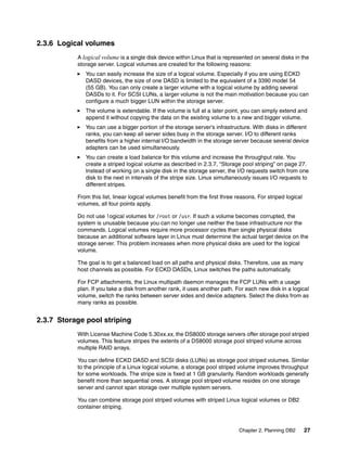 Chapter 2. Planning DB2 27
2.3.6 Logical volumes
A logical volume is a single disk device within Linux that is represented on several disks in the
storage server. Logical volumes are created for the following reasons:
You can easily increase the size of a logical volume. Especially if you are using ECKD
DASD devices, the size of one DASD is limited to the equivalent of a 3390 model 54
(55 GB). You can only create a larger volume with a logical volume by adding several
DASDs to it. For SCSI LUNs, a larger volume is not the main motivation because you can
configure a much bigger LUN within the storage server.
The volume is extendable. If the volume is full at a later point, you can simply extend and
append it without copying the data on the existing volume to a new and bigger volume.
You can use a bigger portion of the storage server’s infrastructure. With disks in different
ranks, you can keep all server sides busy in the storage server. I/O to different ranks
benefits from a higher internal I/O bandwidth in the storage server because several device
adapters can be used simultaneously.
You can create a load balance for this volume and increase the throughput rate. You
create a striped logical volume as described in 2.3.7, “Storage pool striping” on page 27.
Instead of working on a single disk in the storage server, the I/O requests switch from one
disk to the next in intervals of the stripe size. Linux simultaneously issues I/O requests to
different stripes.
From this list, linear logical volumes benefit from the first three reasons. For striped logical
volumes, all four points apply.
Do not use logical volumes for /root or /usr. If such a volume becomes corrupted, the
system is unusable because you can no longer use neither the base infrastructure nor the
commands. Logical volumes require more processor cycles than single physical disks
because an additional software layer in Linux must determine the actual target device on the
storage server. This problem increases when more physical disks are used for the logical
volume.
The goal is to get a balanced load on all paths and physical disks. Therefore, use as many
host channels as possible. For ECKD DASDs, Linux switches the paths automatically.
For FCP attachments, the Linux multipath daemon manages the FCP LUNs with a usage
plan. If you take a disk from another rank, it uses another path. For each new disk in a logical
volume, switch the ranks between server sides and device adapters. Select the disks from as
many ranks as possible.
2.3.7 Storage pool striping
With License Machine Code 5.30xx.xx, the DS8000 storage servers offer storage pool striped
volumes. This feature stripes the extents of a DS8000 storage pool striped volume across
multiple RAID arrays.
You can define ECKD DASD and SCSI disks (LUNs) as storage pool striped volumes. Similar
to the principle of a Linux logical volume, a storage pool striped volume improves throughput
for some workloads. The stripe size is fixed at 1 GB granularity. Random workloads generally
benefit more than sequential ones. A storage pool striped volume resides on one storage
server and cannot span storage over multiple system servers.
You can combine storage pool striped volumes with striped Linux logical volumes or DB2
container striping.
 