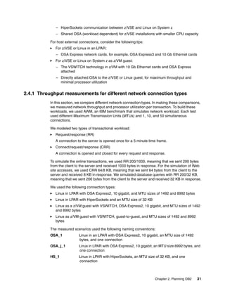 Chapter 2. Planning DB2 31
– HiperSockets communication between z/VSE and Linux on System z
– Shared OSA (workload dependent) for z/VSE installations with smaller CPU capacity
For host external connections, consider the following tips:
For z/VSE or Linux in an LPAR:
– OSA Express network cards, for example, OSA Express3 and 10 Gb Ethernet cards
For z/VSE or Linux on System z as z/VM guest:
– The VSWITCH technology in z/VM with 10 Gb Ethernet cards and OSA Express
attached
– Directly attached OSA to the z/VSE or Linux guest, for maximum throughput and
minimal processor utilization
2.4.1 Throughput measurements for different network connection types
In this section, we compare different network connection types. In making these comparisons,
we measured network throughput and processor utilization per transaction. To build these
workloads, we used AWM, an IBM benchmark that simulates network workload. Each test
used different Maximum Transmission Units (MTUs) and 1, 10, and 50 simultaneous
connections.
We modeled two types of transactional workload:
Request/response (RR)
A connection to the server is opened once for a 5 minute time frame.
Connect/request/response (CRR)
A connection is opened and closed for every request and response.
To simulate the online transactions, we used RR 200/1000, meaning that we sent 200 bytes
from the client to the server and received 1000 bytes in response. For the simulation of Web
site accesses, we used CRR 64/8 KB, meaning that we sent 64 bytes from the client to the
server and received 8 KB in response. We simulated database queries with RR 200/32 KB,
meaning that we sent 200 bytes from the client to the server and received 32 KB in response.
We used the following connection types:
Linux in LPAR with OSA Express2, 10 gigabit, and MTU sizes of 1492 and 8992 bytes
Linux in LPAR with HiperSockets and an MTU size of 32 KB
Linux as a z/VM guest with VSWITCH, OSA Express2, 10 gigabit, and MTU sizes of 1492
and 8992 bytes
Linux as z/VM guest with VSWITCH, guest-to-guest, and MTU sizes of 1492 and 8992
bytes
The measured scenarios used the following naming conventions:
OSA_1 Linux in an LPAR with OSA Express2, 10 gigabit, an MTU size of 1492
bytes, and one connection
OSA_j_1 Linux in LPAR with OSA Express2, 10 gigabit, an MTU size 8992 bytes, and
one connection
HS_1 Linux in LPAR with HiperSockets, an MTU size of 32 KB, and one
connection
 