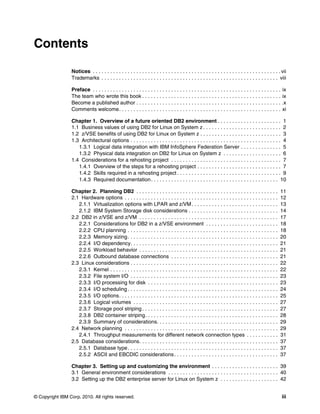 © Copyright IBM Corp. 2010. All rights reserved. iii
Contents
Notices . . . . . . . . . . . . . . . . . . . . . . . . . . . . . . . . . . . . . . . . . . . . . . . . . . . . . . . . . . . . . . . . . vii
Trademarks . . . . . . . . . . . . . . . . . . . . . . . . . . . . . . . . . . . . . . . . . . . . . . . . . . . . . . . . . . . . . viii
Preface . . . . . . . . . . . . . . . . . . . . . . . . . . . . . . . . . . . . . . . . . . . . . . . . . . . . . . . . . . . . . . . . . ix
The team who wrote this book . . . . . . . . . . . . . . . . . . . . . . . . . . . . . . . . . . . . . . . . . . . . . . . . ix
Become a published author . . . . . . . . . . . . . . . . . . . . . . . . . . . . . . . . . . . . . . . . . . . . . . . . . . .x
Comments welcome. . . . . . . . . . . . . . . . . . . . . . . . . . . . . . . . . . . . . . . . . . . . . . . . . . . . . . . . xi
Chapter 1. Overview of a future oriented DB2 environment . . . . . . . . . . . . . . . . . . . . . . 1
1.1 Business values of using DB2 for Linux on System z . . . . . . . . . . . . . . . . . . . . . . . . . . . 2
1.2 z/VSE benefits of using DB2 for Linux on System z . . . . . . . . . . . . . . . . . . . . . . . . . . . . 3
1.3 Architectural options . . . . . . . . . . . . . . . . . . . . . . . . . . . . . . . . . . . . . . . . . . . . . . . . . . . . 4
1.3.1 Logical data integration with IBM InfoSphere Federation Server . . . . . . . . . . . . . . 5
1.3.2 Physical data integration on DB2 for Linux on System z . . . . . . . . . . . . . . . . . . . . 6
1.4 Considerations for a rehosting project . . . . . . . . . . . . . . . . . . . . . . . . . . . . . . . . . . . . . . 7
1.4.1 Overview of the steps for a rehosting project . . . . . . . . . . . . . . . . . . . . . . . . . . . . . 7
1.4.2 Skills required in a rehosting project . . . . . . . . . . . . . . . . . . . . . . . . . . . . . . . . . . . . 9
1.4.3 Required documentation. . . . . . . . . . . . . . . . . . . . . . . . . . . . . . . . . . . . . . . . . . . . 10
Chapter 2. Planning DB2 . . . . . . . . . . . . . . . . . . . . . . . . . . . . . . . . . . . . . . . . . . . . . . . . . 11
2.1 Hardware options . . . . . . . . . . . . . . . . . . . . . . . . . . . . . . . . . . . . . . . . . . . . . . . . . . . . . 12
2.1.1 Virtualization options with LPAR and z/VM. . . . . . . . . . . . . . . . . . . . . . . . . . . . . . 13
2.1.2 IBM System Storage disk considerations . . . . . . . . . . . . . . . . . . . . . . . . . . . . . . . 14
2.2 DB2 in z/VSE and z/VM . . . . . . . . . . . . . . . . . . . . . . . . . . . . . . . . . . . . . . . . . . . . . . . . 17
2.2.1 Considerations for DB2 in a z/VSE environment . . . . . . . . . . . . . . . . . . . . . . . . . 18
2.2.2 CPU planning . . . . . . . . . . . . . . . . . . . . . . . . . . . . . . . . . . . . . . . . . . . . . . . . . . . . 18
2.2.3 Memory sizing. . . . . . . . . . . . . . . . . . . . . . . . . . . . . . . . . . . . . . . . . . . . . . . . . . . . 20
2.2.4 I/O dependency. . . . . . . . . . . . . . . . . . . . . . . . . . . . . . . . . . . . . . . . . . . . . . . . . . . 21
2.2.5 Workload behavior . . . . . . . . . . . . . . . . . . . . . . . . . . . . . . . . . . . . . . . . . . . . . . . . 21
2.2.6 Outbound database connections . . . . . . . . . . . . . . . . . . . . . . . . . . . . . . . . . . . . . 21
2.3 Linux considerations . . . . . . . . . . . . . . . . . . . . . . . . . . . . . . . . . . . . . . . . . . . . . . . . . . . 22
2.3.1 Kernel . . . . . . . . . . . . . . . . . . . . . . . . . . . . . . . . . . . . . . . . . . . . . . . . . . . . . . . . . . 22
2.3.2 File system I/O . . . . . . . . . . . . . . . . . . . . . . . . . . . . . . . . . . . . . . . . . . . . . . . . . . . 23
2.3.3 I/O processing for disk . . . . . . . . . . . . . . . . . . . . . . . . . . . . . . . . . . . . . . . . . . . . . 23
2.3.4 I/O scheduling . . . . . . . . . . . . . . . . . . . . . . . . . . . . . . . . . . . . . . . . . . . . . . . . . . . . 24
2.3.5 I/O options. . . . . . . . . . . . . . . . . . . . . . . . . . . . . . . . . . . . . . . . . . . . . . . . . . . . . . . 25
2.3.6 Logical volumes . . . . . . . . . . . . . . . . . . . . . . . . . . . . . . . . . . . . . . . . . . . . . . . . . . 27
2.3.7 Storage pool striping . . . . . . . . . . . . . . . . . . . . . . . . . . . . . . . . . . . . . . . . . . . . . . . 27
2.3.8 DB2 container striping. . . . . . . . . . . . . . . . . . . . . . . . . . . . . . . . . . . . . . . . . . . . . . 28
2.3.9 Summary of considerations. . . . . . . . . . . . . . . . . . . . . . . . . . . . . . . . . . . . . . . . . . 29
2.4 Network planning . . . . . . . . . . . . . . . . . . . . . . . . . . . . . . . . . . . . . . . . . . . . . . . . . . . . . 29
2.4.1 Throughput measurements for different network connection types . . . . . . . . . . . 31
2.5 Database considerations. . . . . . . . . . . . . . . . . . . . . . . . . . . . . . . . . . . . . . . . . . . . . . . . 37
2.5.1 Database type. . . . . . . . . . . . . . . . . . . . . . . . . . . . . . . . . . . . . . . . . . . . . . . . . . . . 37
2.5.2 ASCII and EBCDIC considerations. . . . . . . . . . . . . . . . . . . . . . . . . . . . . . . . . . . . 37
Chapter 3. Setting up and customizing the environment . . . . . . . . . . . . . . . . . . . . . . . 39
3.1 General environment considerations . . . . . . . . . . . . . . . . . . . . . . . . . . . . . . . . . . . . . . 40
3.2 Setting up the DB2 enterprise server for Linux on System z . . . . . . . . . . . . . . . . . . . . 42
 