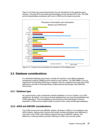 Chapter 2. Planning DB2 37
Figure 2-10 shows the consumed processor time per transaction for the database query
scenario. The large MTU size shows big advantages over the standard MTU size. The OSA
and the HiperSockets connections with Linux in LPAR are the lowest consumers.
Figure 2-10 Processor time consumption per transaction for the database query
2.5 Database considerations
In a distributed database environment, consider the specifics in the different database
management systems (DBMS) and the impact for your network. The DB2 DBMS in Linux is
aligned with the distributed ASCII type of systems. Plan for a database that works with z/VSE
applications and with an Extended Binary Coded Decimal Interchange Code (EBCDIC)
environment.
2.5.1 Database type
As a good practice, build a single-byte character database in Linux on System z for z/VSE
applications. By default, Linux uses a Unicode database that can cause incompatibilities with
z/VSE applications. This incompatibility occurs because of the fixed length of columns
expected in z/VSE and the variable length of columns when using Unicode-type databases.
2.5.2 ASCII and EBCDIC considerations
The z/VSE environment uses EBCDIC collation. By default, a DB2 on Linux database uses
ASCII collation. Alphanumeric columns that contain numbers and letters sorts differently in
Linux than under z/VSE, which affects programs that rely on EBCDIC ordering. This
difference in ordering inhibits automatic matching of z/VSE and Linux test results.
OSA_1
OSA_j_1
HS_1
VS_OSA_1
VS_OSA_j_1
VS_v_1
VS_v_j_1
OSA_10
OSA_j_10
HS_10
VS_OSA_10
VS_OSA_j_10
VS_v_10
VS_v_j_10
OSA_50
OSA_j_50
HS_50
VS_OSA_50
VS_OSA_j_50
VS_v_50
VS_v_j_50
Processor consumption per transaction
database query (RR200x32k)
processor consumption
lower is better
OSA_1
OSA_j_1
HS_1
VS_OSA_1
VS_OSA_j_1
VS_v_1
VS_v_j_1
OSA_10
OSA_j_10
HS_10
VS_OSA_10
VS_OSA_j_10
VS_v_10
VS_v_j_10
OSA_50
OSA_j_50
HS_50
VS_OSA_50
VS_OSA_j_50
VS_v_50
VS_v_j_50
Processor consumption per transaction
database query (RR200x32k)
processor consumption
lower is better
 