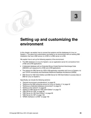 © Copyright IBM Corp. 2010. All rights reserved. 39
Chapter 3. Setting up and customizing the
environment
In this chapter, we explain how to connect the systems and the databases to Linux on
System z. The setup and customization are based on an environment with an existing DB2
installation that has a DB2 server on z/VSE or a DB2 server on z/VM.
We explain how to set up the following aspects of the environment:
The DB2 database on Linux for System z as an application server for connections from
z/VSE and z/VM applications
A federated database with an Extended Binary Coded Decimal Interchange Code
(EBCDIC) sort sequence for z/VSE and z/VM applications
The network for DB2 Server for VSE & VM application requester and Linux on System z to
use TCP/IP connectivity and Distributed Relational Database Architecture (DRDA)
DB2 Server for VSE Client Edition and DB2 Server for VM Client Edition to access data on
DB2 for Linux on System z
Specifically, we include the following sections:
“General environment considerations” on page 40
“Setting up the DB2 enterprise server for Linux on System z” on page 42
“Setting up a federated database environment” on page 54
“Setting up the network” on page 62
“Setting up DB2 Server for VSE Client Edition” on page 75
“DB2 Server for VSE” on page 96
“DB2 Server for VM Client Edition” on page 99
“DB2 Server for VM” on page 100
“DRDA interfaces in z/VSE” on page 102
3
 