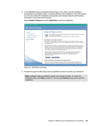 Chapter 3. Setting up and customizing the environment 43
4. In the IBM DB2 Setup Launchpad window (Figure 3-2), either view the installation
prerequisites and release notes, or proceed directly to the installation. From this window,
you can also review the installation prerequisites and release notes for late-breaking
information if you have Internet access.
Select Install a Product and click Install New to start the installation.
Figure 3-2 DB2 Setup Launchpad
5. Proceed through the DB2 Setup wizard installation panels and make your selections.
Help: Installation help is available to guide you through the steps. To invoke the
installation help, click Help or press F1. You can click Cancel at any time to end the
installation.
 