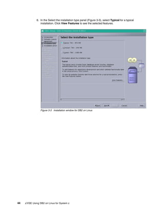 44 z/VSE Using DB2 on Linux for System z
6. In the Select the installation type panel (Figure 3-3), select Typical for a typical
installation. Click View Features to see the selected features.
Figure 3-3 Installation window for DB2 on Linux
 
